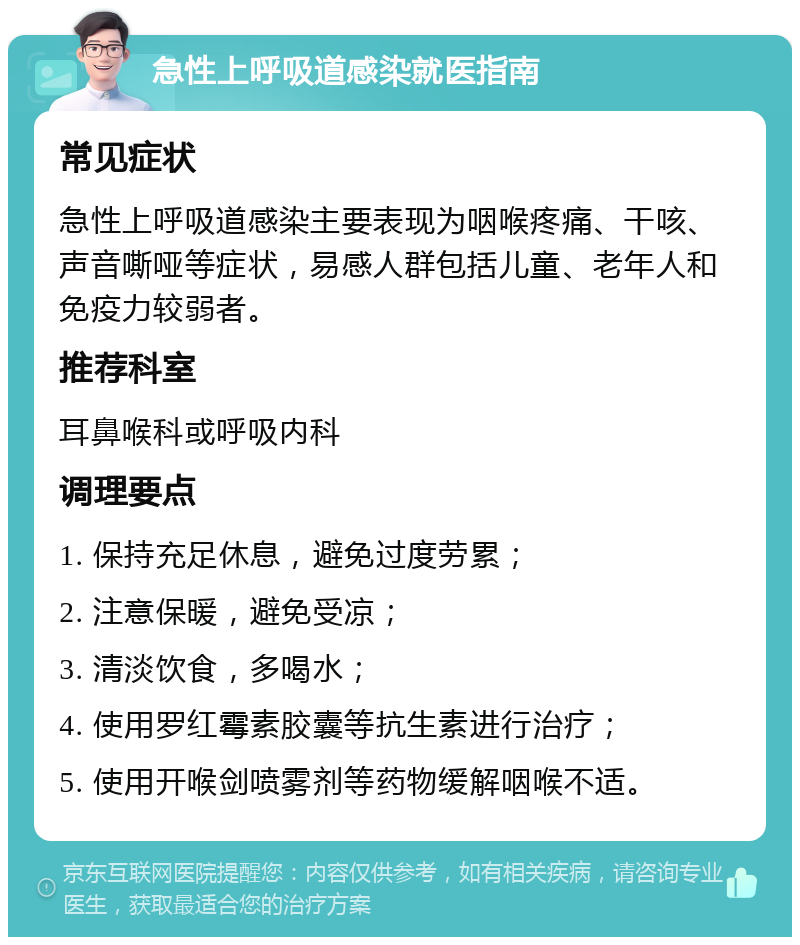 急性上呼吸道感染就医指南 常见症状 急性上呼吸道感染主要表现为咽喉疼痛、干咳、声音嘶哑等症状，易感人群包括儿童、老年人和免疫力较弱者。 推荐科室 耳鼻喉科或呼吸内科 调理要点 1. 保持充足休息，避免过度劳累； 2. 注意保暖，避免受凉； 3. 清淡饮食，多喝水； 4. 使用罗红霉素胶囊等抗生素进行治疗； 5. 使用开喉剑喷雾剂等药物缓解咽喉不适。