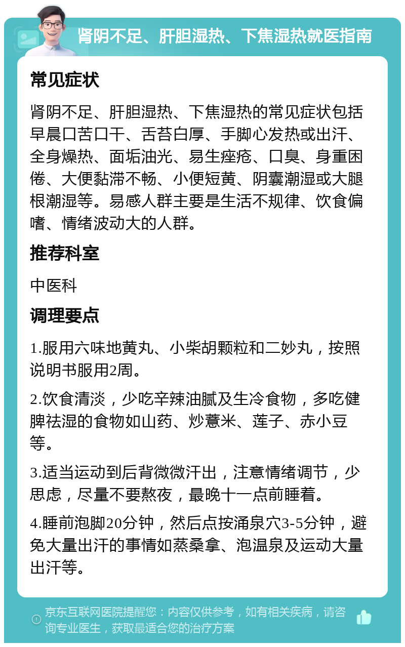 肾阴不足、肝胆湿热、下焦湿热就医指南 常见症状 肾阴不足、肝胆湿热、下焦湿热的常见症状包括早晨口苦口干、舌苔白厚、手脚心发热或出汗、全身燥热、面垢油光、易生痤疮、口臭、身重困倦、大便黏滞不畅、小便短黄、阴囊潮湿或大腿根潮湿等。易感人群主要是生活不规律、饮食偏嗜、情绪波动大的人群。 推荐科室 中医科 调理要点 1.服用六味地黄丸、小柴胡颗粒和二妙丸，按照说明书服用2周。 2.饮食清淡，少吃辛辣油腻及生冷食物，多吃健脾祛湿的食物如山药、炒薏米、莲子、赤小豆等。 3.适当运动到后背微微汗出，注意情绪调节，少思虑，尽量不要熬夜，最晚十一点前睡着。 4.睡前泡脚20分钟，然后点按涌泉穴3-5分钟，避免大量出汗的事情如蒸桑拿、泡温泉及运动大量出汗等。