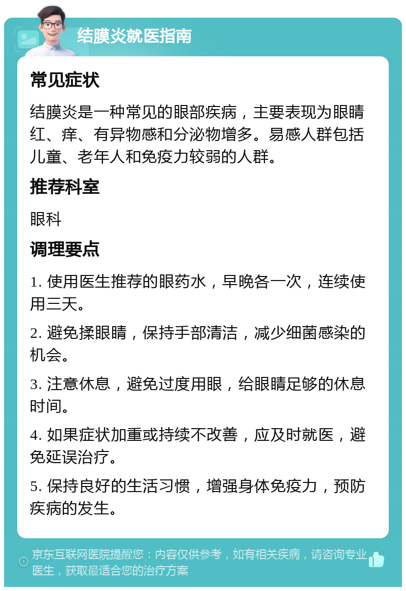 结膜炎就医指南 常见症状 结膜炎是一种常见的眼部疾病，主要表现为眼睛红、痒、有异物感和分泌物增多。易感人群包括儿童、老年人和免疫力较弱的人群。 推荐科室 眼科 调理要点 1. 使用医生推荐的眼药水，早晚各一次，连续使用三天。 2. 避免揉眼睛，保持手部清洁，减少细菌感染的机会。 3. 注意休息，避免过度用眼，给眼睛足够的休息时间。 4. 如果症状加重或持续不改善，应及时就医，避免延误治疗。 5. 保持良好的生活习惯，增强身体免疫力，预防疾病的发生。