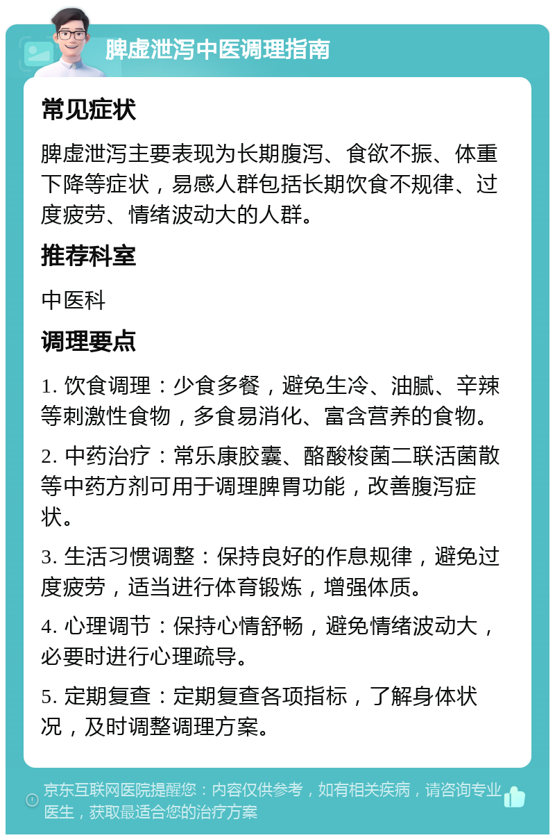 脾虚泄泻中医调理指南 常见症状 脾虚泄泻主要表现为长期腹泻、食欲不振、体重下降等症状，易感人群包括长期饮食不规律、过度疲劳、情绪波动大的人群。 推荐科室 中医科 调理要点 1. 饮食调理：少食多餐，避免生冷、油腻、辛辣等刺激性食物，多食易消化、富含营养的食物。 2. 中药治疗：常乐康胶囊、酪酸梭菌二联活菌散等中药方剂可用于调理脾胃功能，改善腹泻症状。 3. 生活习惯调整：保持良好的作息规律，避免过度疲劳，适当进行体育锻炼，增强体质。 4. 心理调节：保持心情舒畅，避免情绪波动大，必要时进行心理疏导。 5. 定期复查：定期复查各项指标，了解身体状况，及时调整调理方案。