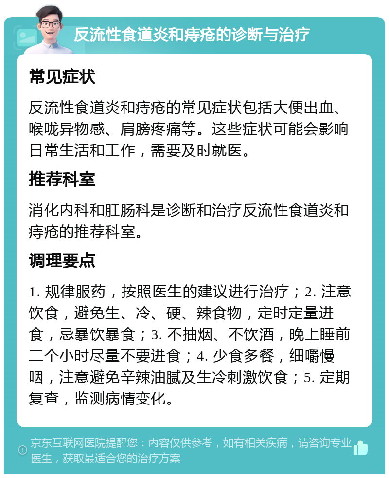 反流性食道炎和痔疮的诊断与治疗 常见症状 反流性食道炎和痔疮的常见症状包括大便出血、喉咙异物感、肩膀疼痛等。这些症状可能会影响日常生活和工作，需要及时就医。 推荐科室 消化内科和肛肠科是诊断和治疗反流性食道炎和痔疮的推荐科室。 调理要点 1. 规律服药，按照医生的建议进行治疗；2. 注意饮食，避免生、冷、硬、辣食物，定时定量进食，忌暴饮暴食；3. 不抽烟、不饮酒，晚上睡前二个小时尽量不要进食；4. 少食多餐，细嚼慢咽，注意避免辛辣油腻及生冷刺激饮食；5. 定期复查，监测病情变化。