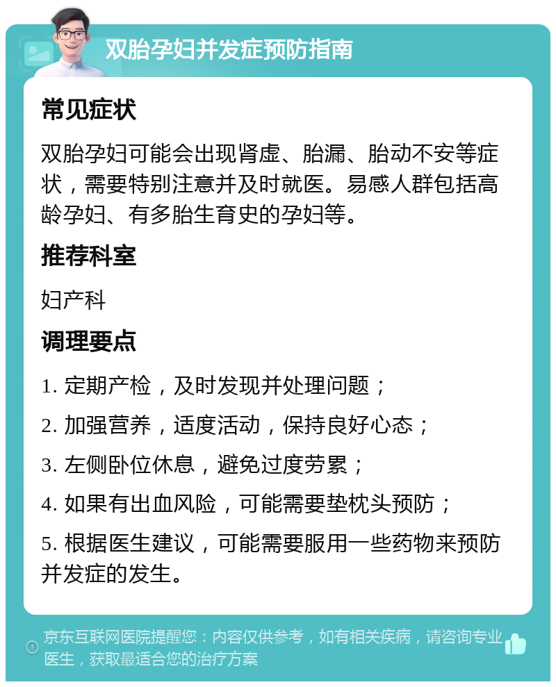 双胎孕妇并发症预防指南 常见症状 双胎孕妇可能会出现肾虚、胎漏、胎动不安等症状，需要特别注意并及时就医。易感人群包括高龄孕妇、有多胎生育史的孕妇等。 推荐科室 妇产科 调理要点 1. 定期产检，及时发现并处理问题； 2. 加强营养，适度活动，保持良好心态； 3. 左侧卧位休息，避免过度劳累； 4. 如果有出血风险，可能需要垫枕头预防； 5. 根据医生建议，可能需要服用一些药物来预防并发症的发生。