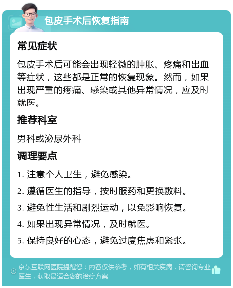 包皮手术后恢复指南 常见症状 包皮手术后可能会出现轻微的肿胀、疼痛和出血等症状，这些都是正常的恢复现象。然而，如果出现严重的疼痛、感染或其他异常情况，应及时就医。 推荐科室 男科或泌尿外科 调理要点 1. 注意个人卫生，避免感染。 2. 遵循医生的指导，按时服药和更换敷料。 3. 避免性生活和剧烈运动，以免影响恢复。 4. 如果出现异常情况，及时就医。 5. 保持良好的心态，避免过度焦虑和紧张。