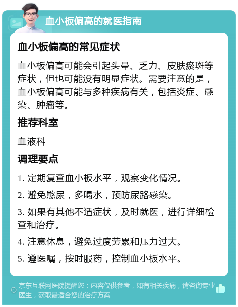 血小板偏高的就医指南 血小板偏高的常见症状 血小板偏高可能会引起头晕、乏力、皮肤瘀斑等症状，但也可能没有明显症状。需要注意的是，血小板偏高可能与多种疾病有关，包括炎症、感染、肿瘤等。 推荐科室 血液科 调理要点 1. 定期复查血小板水平，观察变化情况。 2. 避免憋尿，多喝水，预防尿路感染。 3. 如果有其他不适症状，及时就医，进行详细检查和治疗。 4. 注意休息，避免过度劳累和压力过大。 5. 遵医嘱，按时服药，控制血小板水平。