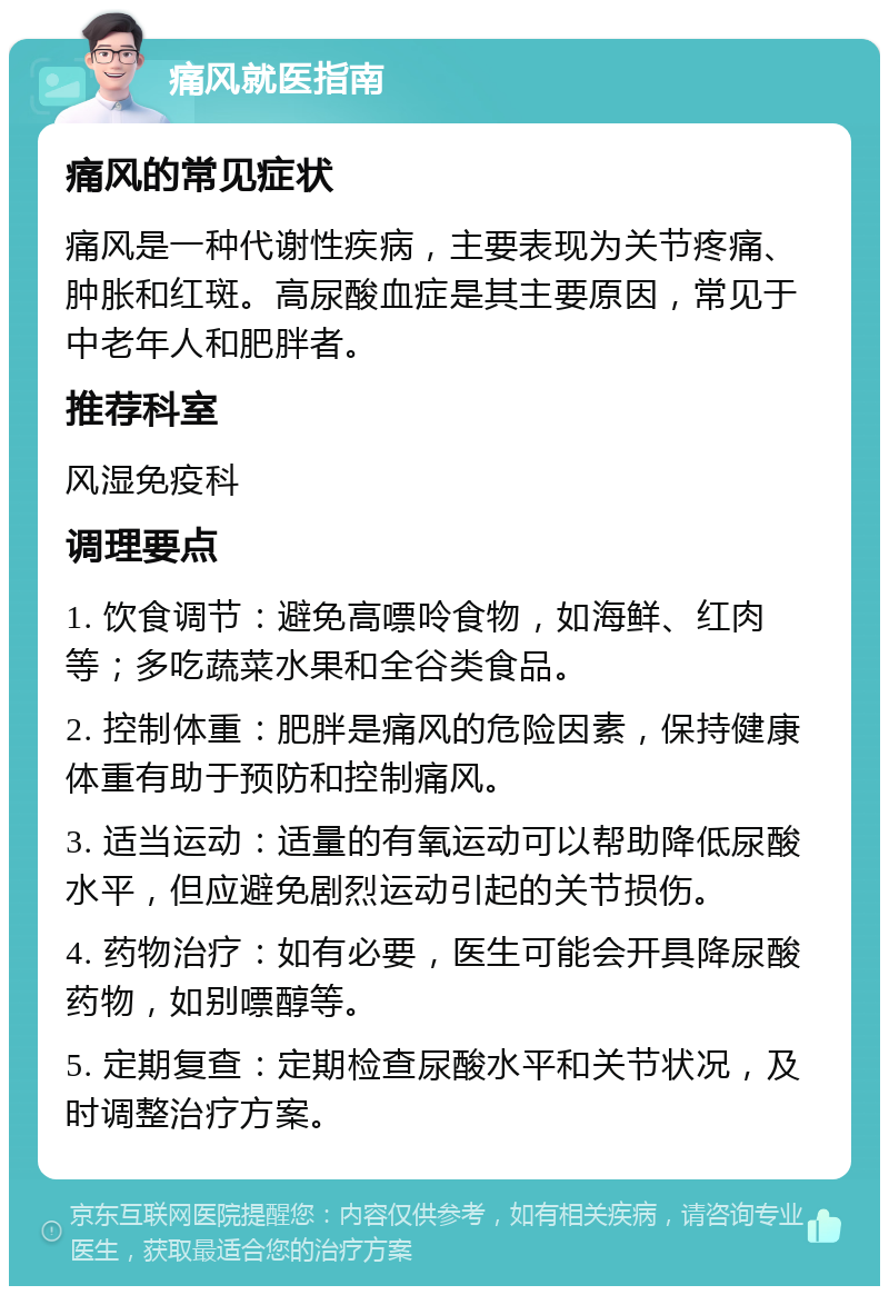 痛风就医指南 痛风的常见症状 痛风是一种代谢性疾病，主要表现为关节疼痛、肿胀和红斑。高尿酸血症是其主要原因，常见于中老年人和肥胖者。 推荐科室 风湿免疫科 调理要点 1. 饮食调节：避免高嘌呤食物，如海鲜、红肉等；多吃蔬菜水果和全谷类食品。 2. 控制体重：肥胖是痛风的危险因素，保持健康体重有助于预防和控制痛风。 3. 适当运动：适量的有氧运动可以帮助降低尿酸水平，但应避免剧烈运动引起的关节损伤。 4. 药物治疗：如有必要，医生可能会开具降尿酸药物，如别嘌醇等。 5. 定期复查：定期检查尿酸水平和关节状况，及时调整治疗方案。