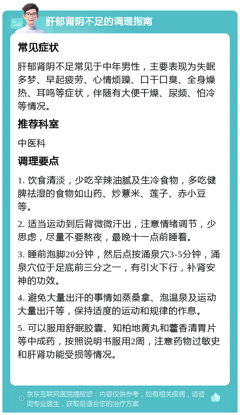 肝郁肾阴不足的调理指南 常见症状 肝郁肾阴不足常见于中年男性，主要表现为失眠多梦、早起疲劳、心情烦躁、口干口臭、全身燥热、耳鸣等症状，伴随有大便干燥、尿频、怕冷等情况。 推荐科室 中医科 调理要点 1. 饮食清淡，少吃辛辣油腻及生冷食物，多吃健脾祛湿的食物如山药、炒薏米、莲子、赤小豆等。 2. 适当运动到后背微微汗出，注意情绪调节，少思虑，尽量不要熬夜，最晚十一点前睡着。 3. 睡前泡脚20分钟，然后点按涌泉穴3-5分钟，涌泉穴位于足底前三分之一，有引火下行，补肾安神的功效。 4. 避免大量出汗的事情如蒸桑拿、泡温泉及运动大量出汗等，保持适度的运动和规律的作息。 5. 可以服用舒眠胶囊、知柏地黄丸和藿香清胃片等中成药，按照说明书服用2周，注意药物过敏史和肝肾功能受损等情况。