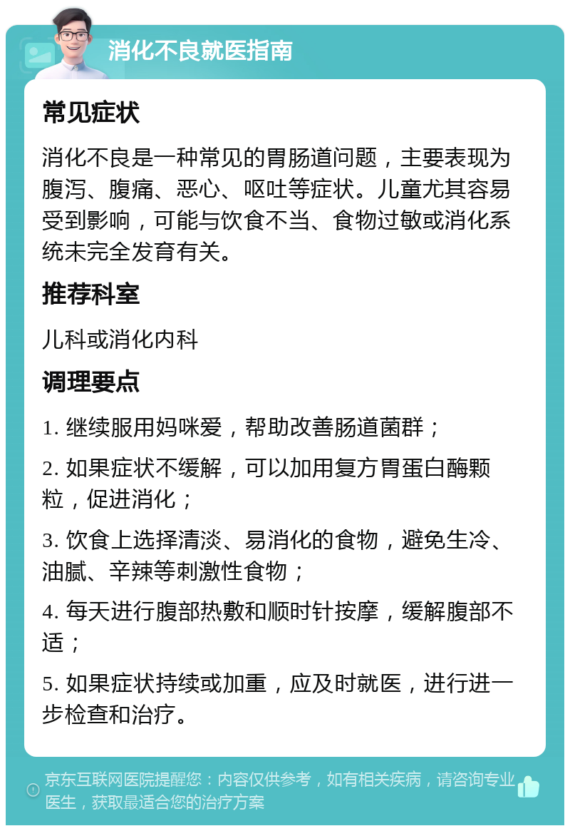 消化不良就医指南 常见症状 消化不良是一种常见的胃肠道问题，主要表现为腹泻、腹痛、恶心、呕吐等症状。儿童尤其容易受到影响，可能与饮食不当、食物过敏或消化系统未完全发育有关。 推荐科室 儿科或消化内科 调理要点 1. 继续服用妈咪爱，帮助改善肠道菌群； 2. 如果症状不缓解，可以加用复方胃蛋白酶颗粒，促进消化； 3. 饮食上选择清淡、易消化的食物，避免生冷、油腻、辛辣等刺激性食物； 4. 每天进行腹部热敷和顺时针按摩，缓解腹部不适； 5. 如果症状持续或加重，应及时就医，进行进一步检查和治疗。