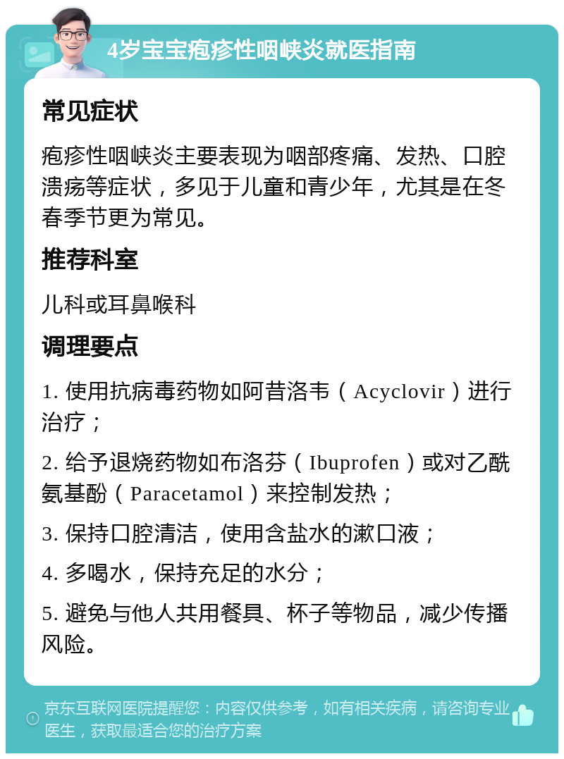 4岁宝宝疱疹性咽峡炎就医指南 常见症状 疱疹性咽峡炎主要表现为咽部疼痛、发热、口腔溃疡等症状，多见于儿童和青少年，尤其是在冬春季节更为常见。 推荐科室 儿科或耳鼻喉科 调理要点 1. 使用抗病毒药物如阿昔洛韦（Acyclovir）进行治疗； 2. 给予退烧药物如布洛芬（Ibuprofen）或对乙酰氨基酚（Paracetamol）来控制发热； 3. 保持口腔清洁，使用含盐水的漱口液； 4. 多喝水，保持充足的水分； 5. 避免与他人共用餐具、杯子等物品，减少传播风险。