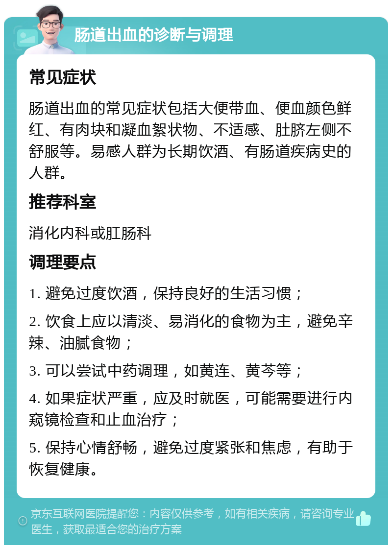 肠道出血的诊断与调理 常见症状 肠道出血的常见症状包括大便带血、便血颜色鲜红、有肉块和凝血絮状物、不适感、肚脐左侧不舒服等。易感人群为长期饮酒、有肠道疾病史的人群。 推荐科室 消化内科或肛肠科 调理要点 1. 避免过度饮酒，保持良好的生活习惯； 2. 饮食上应以清淡、易消化的食物为主，避免辛辣、油腻食物； 3. 可以尝试中药调理，如黄连、黄芩等； 4. 如果症状严重，应及时就医，可能需要进行内窥镜检查和止血治疗； 5. 保持心情舒畅，避免过度紧张和焦虑，有助于恢复健康。