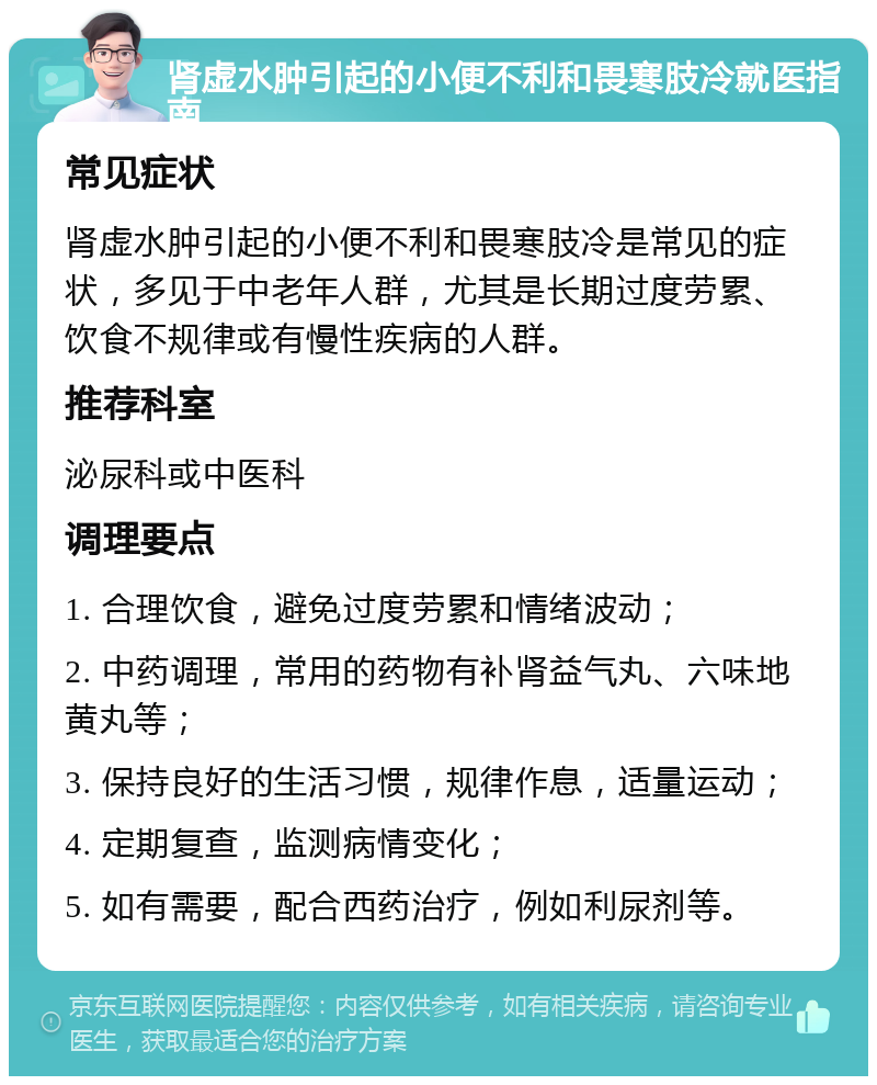 肾虚水肿引起的小便不利和畏寒肢冷就医指南 常见症状 肾虚水肿引起的小便不利和畏寒肢冷是常见的症状，多见于中老年人群，尤其是长期过度劳累、饮食不规律或有慢性疾病的人群。 推荐科室 泌尿科或中医科 调理要点 1. 合理饮食，避免过度劳累和情绪波动； 2. 中药调理，常用的药物有补肾益气丸、六味地黄丸等； 3. 保持良好的生活习惯，规律作息，适量运动； 4. 定期复查，监测病情变化； 5. 如有需要，配合西药治疗，例如利尿剂等。