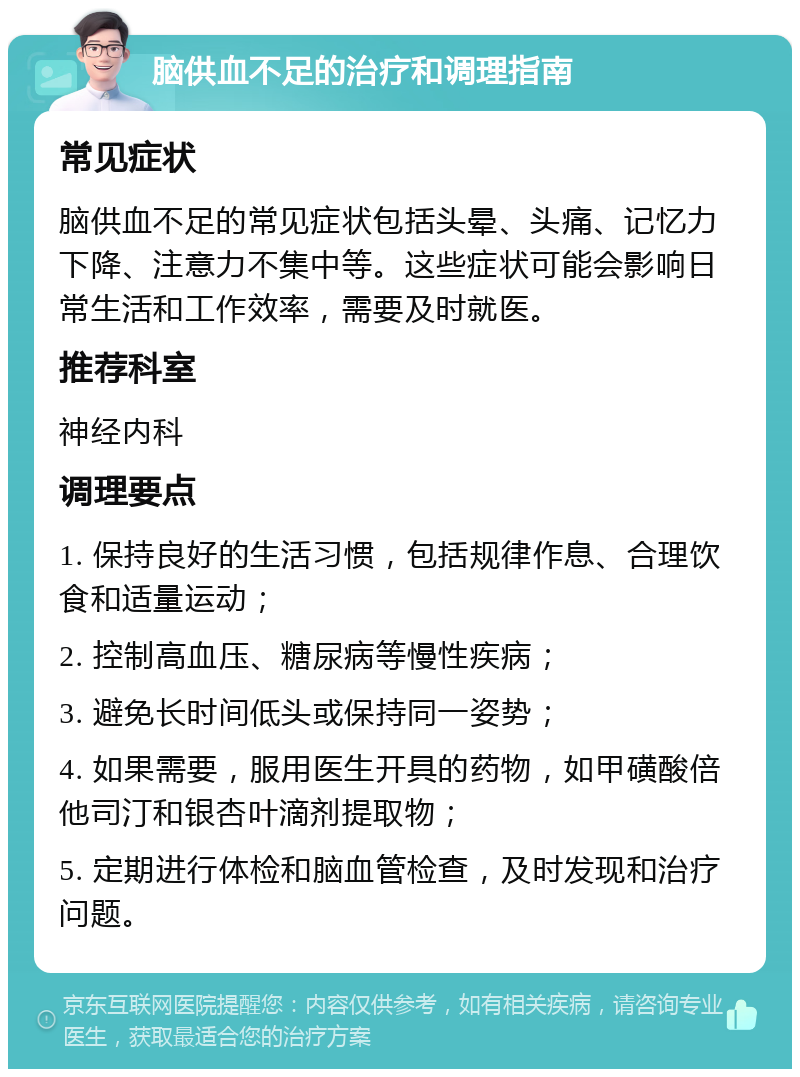 脑供血不足的治疗和调理指南 常见症状 脑供血不足的常见症状包括头晕、头痛、记忆力下降、注意力不集中等。这些症状可能会影响日常生活和工作效率，需要及时就医。 推荐科室 神经内科 调理要点 1. 保持良好的生活习惯，包括规律作息、合理饮食和适量运动； 2. 控制高血压、糖尿病等慢性疾病； 3. 避免长时间低头或保持同一姿势； 4. 如果需要，服用医生开具的药物，如甲磺酸倍他司汀和银杏叶滴剂提取物； 5. 定期进行体检和脑血管检查，及时发现和治疗问题。