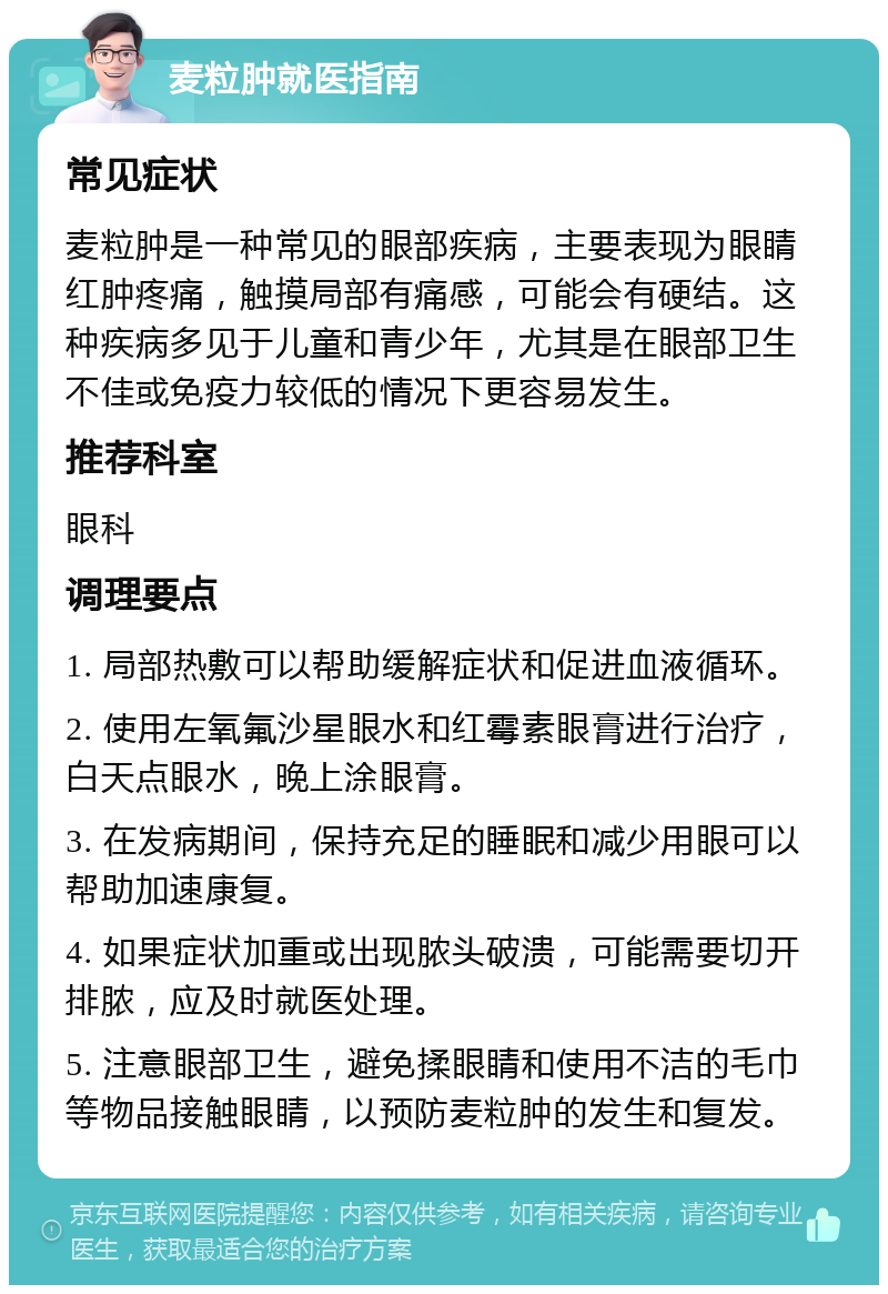 麦粒肿就医指南 常见症状 麦粒肿是一种常见的眼部疾病，主要表现为眼睛红肿疼痛，触摸局部有痛感，可能会有硬结。这种疾病多见于儿童和青少年，尤其是在眼部卫生不佳或免疫力较低的情况下更容易发生。 推荐科室 眼科 调理要点 1. 局部热敷可以帮助缓解症状和促进血液循环。 2. 使用左氧氟沙星眼水和红霉素眼膏进行治疗，白天点眼水，晚上涂眼膏。 3. 在发病期间，保持充足的睡眠和减少用眼可以帮助加速康复。 4. 如果症状加重或出现脓头破溃，可能需要切开排脓，应及时就医处理。 5. 注意眼部卫生，避免揉眼睛和使用不洁的毛巾等物品接触眼睛，以预防麦粒肿的发生和复发。