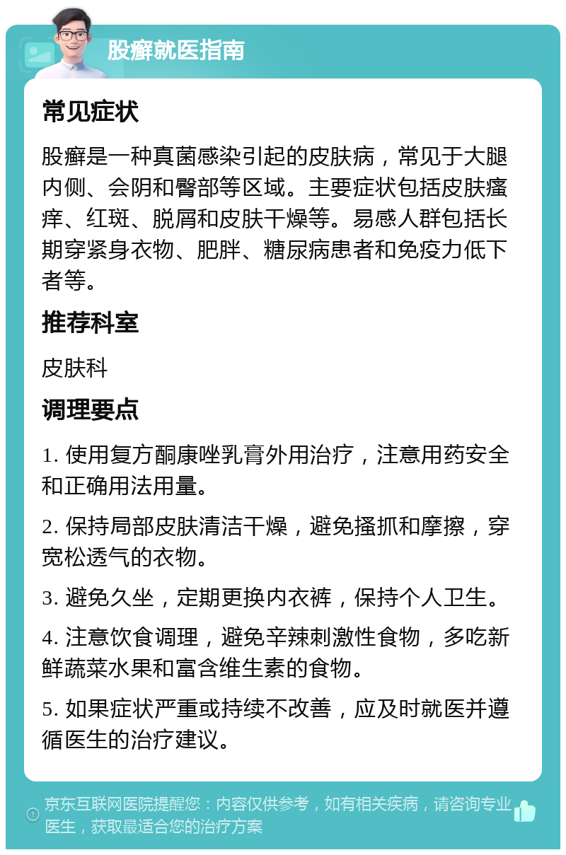 股癣就医指南 常见症状 股癣是一种真菌感染引起的皮肤病，常见于大腿内侧、会阴和臀部等区域。主要症状包括皮肤瘙痒、红斑、脱屑和皮肤干燥等。易感人群包括长期穿紧身衣物、肥胖、糖尿病患者和免疫力低下者等。 推荐科室 皮肤科 调理要点 1. 使用复方酮康唑乳膏外用治疗，注意用药安全和正确用法用量。 2. 保持局部皮肤清洁干燥，避免搔抓和摩擦，穿宽松透气的衣物。 3. 避免久坐，定期更换内衣裤，保持个人卫生。 4. 注意饮食调理，避免辛辣刺激性食物，多吃新鲜蔬菜水果和富含维生素的食物。 5. 如果症状严重或持续不改善，应及时就医并遵循医生的治疗建议。