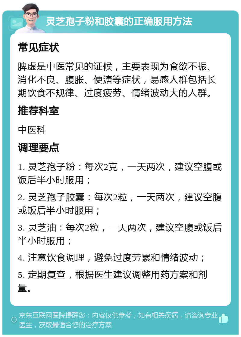 灵芝孢子粉和胶囊的正确服用方法 常见症状 脾虚是中医常见的证候，主要表现为食欲不振、消化不良、腹胀、便溏等症状，易感人群包括长期饮食不规律、过度疲劳、情绪波动大的人群。 推荐科室 中医科 调理要点 1. 灵芝孢子粉：每次2克，一天两次，建议空腹或饭后半小时服用； 2. 灵芝孢子胶囊：每次2粒，一天两次，建议空腹或饭后半小时服用； 3. 灵芝油：每次2粒，一天两次，建议空腹或饭后半小时服用； 4. 注意饮食调理，避免过度劳累和情绪波动； 5. 定期复查，根据医生建议调整用药方案和剂量。