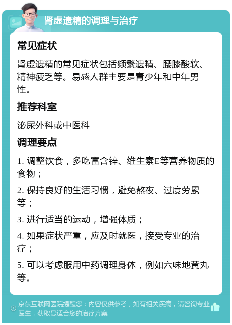 肾虚遗精的调理与治疗 常见症状 肾虚遗精的常见症状包括频繁遗精、腰膝酸软、精神疲乏等。易感人群主要是青少年和中年男性。 推荐科室 泌尿外科或中医科 调理要点 1. 调整饮食，多吃富含锌、维生素E等营养物质的食物； 2. 保持良好的生活习惯，避免熬夜、过度劳累等； 3. 进行适当的运动，增强体质； 4. 如果症状严重，应及时就医，接受专业的治疗； 5. 可以考虑服用中药调理身体，例如六味地黄丸等。