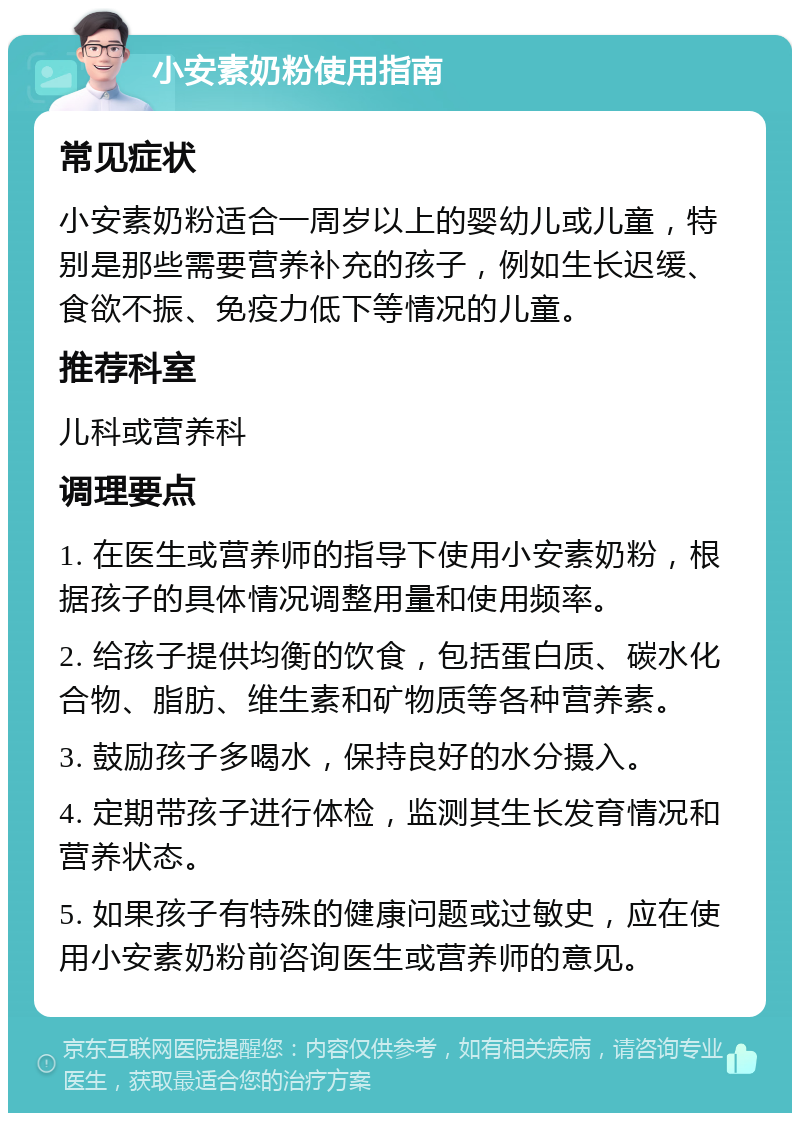 小安素奶粉使用指南 常见症状 小安素奶粉适合一周岁以上的婴幼儿或儿童，特别是那些需要营养补充的孩子，例如生长迟缓、食欲不振、免疫力低下等情况的儿童。 推荐科室 儿科或营养科 调理要点 1. 在医生或营养师的指导下使用小安素奶粉，根据孩子的具体情况调整用量和使用频率。 2. 给孩子提供均衡的饮食，包括蛋白质、碳水化合物、脂肪、维生素和矿物质等各种营养素。 3. 鼓励孩子多喝水，保持良好的水分摄入。 4. 定期带孩子进行体检，监测其生长发育情况和营养状态。 5. 如果孩子有特殊的健康问题或过敏史，应在使用小安素奶粉前咨询医生或营养师的意见。