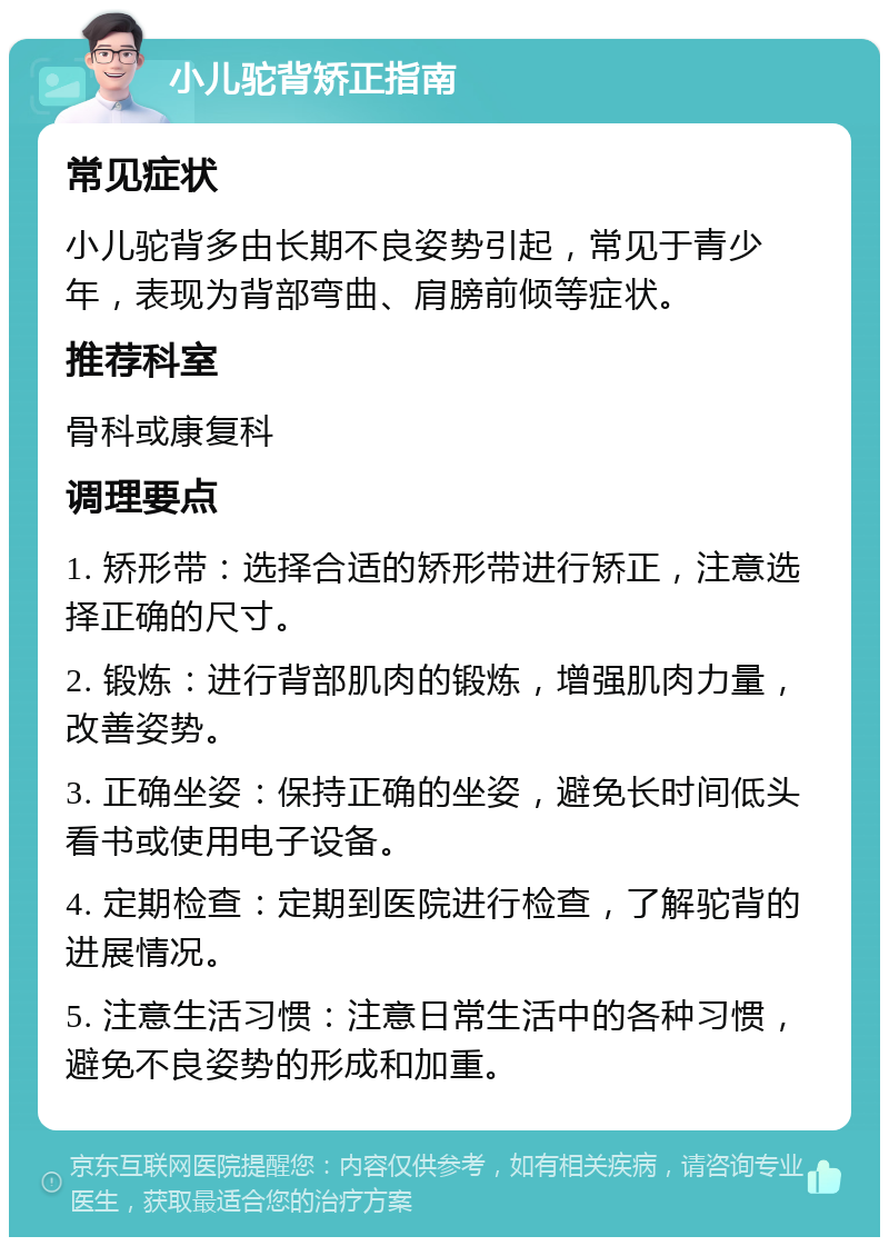 小儿驼背矫正指南 常见症状 小儿驼背多由长期不良姿势引起，常见于青少年，表现为背部弯曲、肩膀前倾等症状。 推荐科室 骨科或康复科 调理要点 1. 矫形带：选择合适的矫形带进行矫正，注意选择正确的尺寸。 2. 锻炼：进行背部肌肉的锻炼，增强肌肉力量，改善姿势。 3. 正确坐姿：保持正确的坐姿，避免长时间低头看书或使用电子设备。 4. 定期检查：定期到医院进行检查，了解驼背的进展情况。 5. 注意生活习惯：注意日常生活中的各种习惯，避免不良姿势的形成和加重。