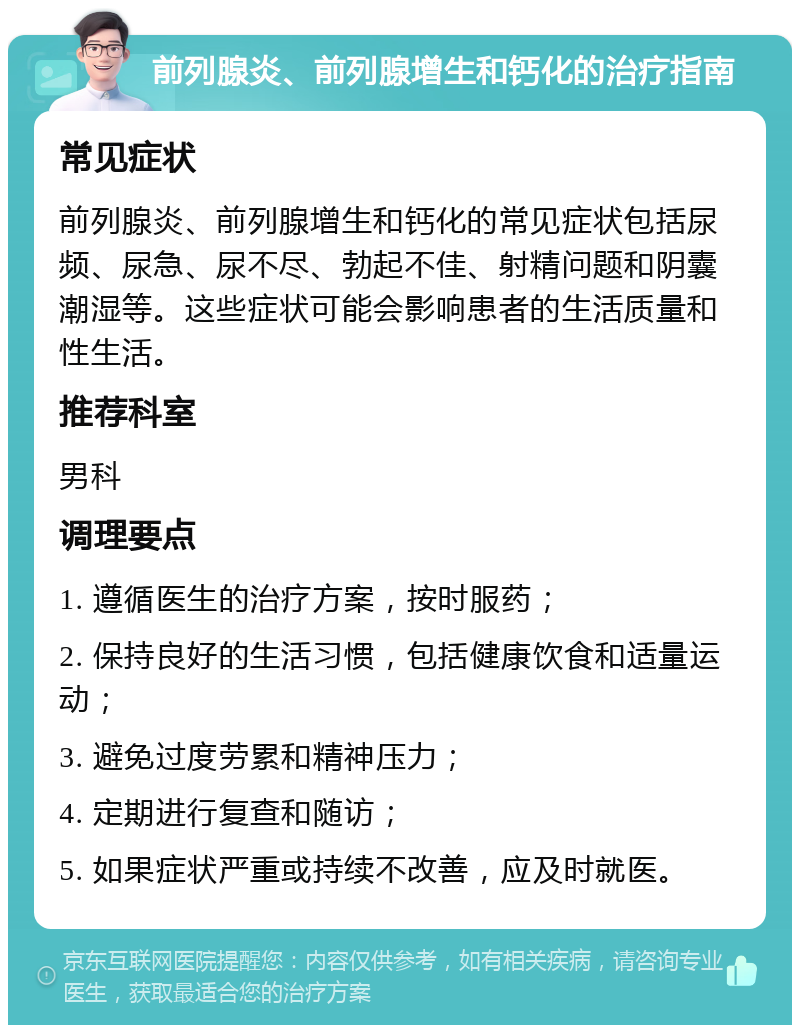 前列腺炎、前列腺增生和钙化的治疗指南 常见症状 前列腺炎、前列腺增生和钙化的常见症状包括尿频、尿急、尿不尽、勃起不佳、射精问题和阴囊潮湿等。这些症状可能会影响患者的生活质量和性生活。 推荐科室 男科 调理要点 1. 遵循医生的治疗方案，按时服药； 2. 保持良好的生活习惯，包括健康饮食和适量运动； 3. 避免过度劳累和精神压力； 4. 定期进行复查和随访； 5. 如果症状严重或持续不改善，应及时就医。