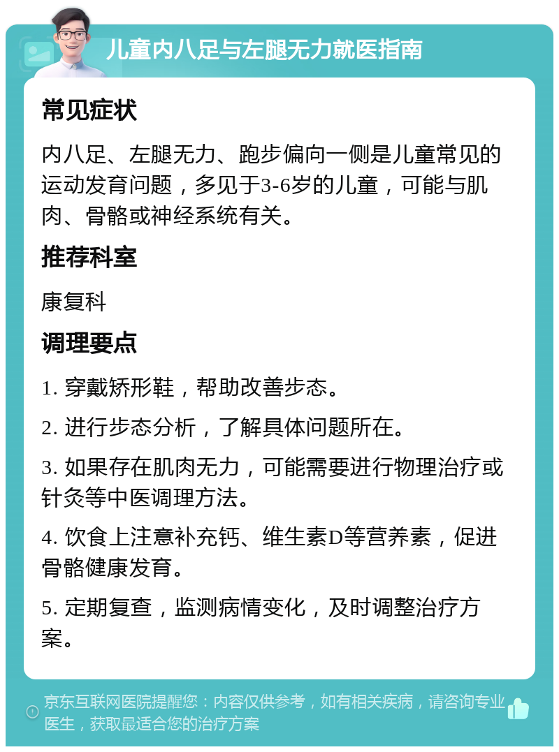 儿童内八足与左腿无力就医指南 常见症状 内八足、左腿无力、跑步偏向一侧是儿童常见的运动发育问题，多见于3-6岁的儿童，可能与肌肉、骨骼或神经系统有关。 推荐科室 康复科 调理要点 1. 穿戴矫形鞋，帮助改善步态。 2. 进行步态分析，了解具体问题所在。 3. 如果存在肌肉无力，可能需要进行物理治疗或针灸等中医调理方法。 4. 饮食上注意补充钙、维生素D等营养素，促进骨骼健康发育。 5. 定期复查，监测病情变化，及时调整治疗方案。