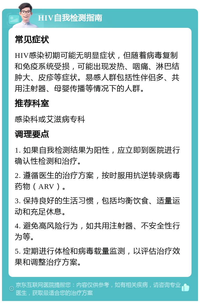 HIV自我检测指南 常见症状 HIV感染初期可能无明显症状，但随着病毒复制和免疫系统受损，可能出现发热、咽痛、淋巴结肿大、皮疹等症状。易感人群包括性伴侣多、共用注射器、母婴传播等情况下的人群。 推荐科室 感染科或艾滋病专科 调理要点 1. 如果自我检测结果为阳性，应立即到医院进行确认性检测和治疗。 2. 遵循医生的治疗方案，按时服用抗逆转录病毒药物（ARV）。 3. 保持良好的生活习惯，包括均衡饮食、适量运动和充足休息。 4. 避免高风险行为，如共用注射器、不安全性行为等。 5. 定期进行体检和病毒载量监测，以评估治疗效果和调整治疗方案。