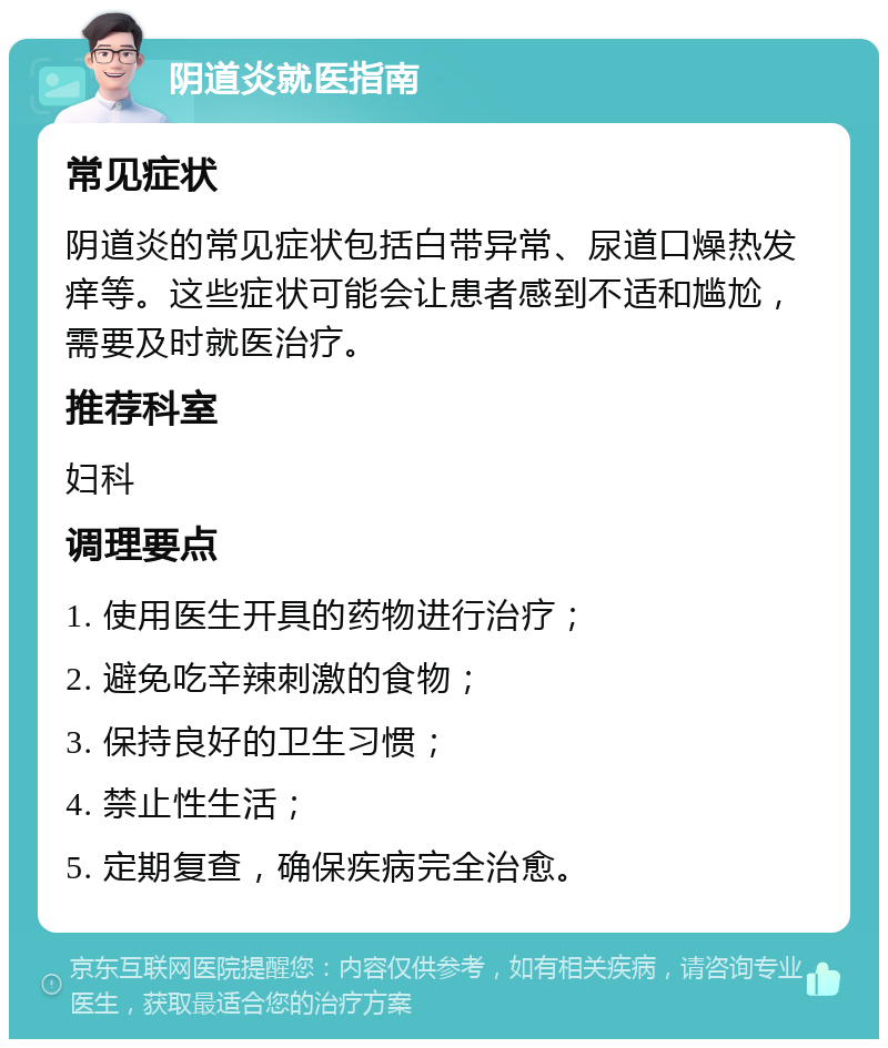 阴道炎就医指南 常见症状 阴道炎的常见症状包括白带异常、尿道口燥热发痒等。这些症状可能会让患者感到不适和尴尬，需要及时就医治疗。 推荐科室 妇科 调理要点 1. 使用医生开具的药物进行治疗； 2. 避免吃辛辣刺激的食物； 3. 保持良好的卫生习惯； 4. 禁止性生活； 5. 定期复查，确保疾病完全治愈。