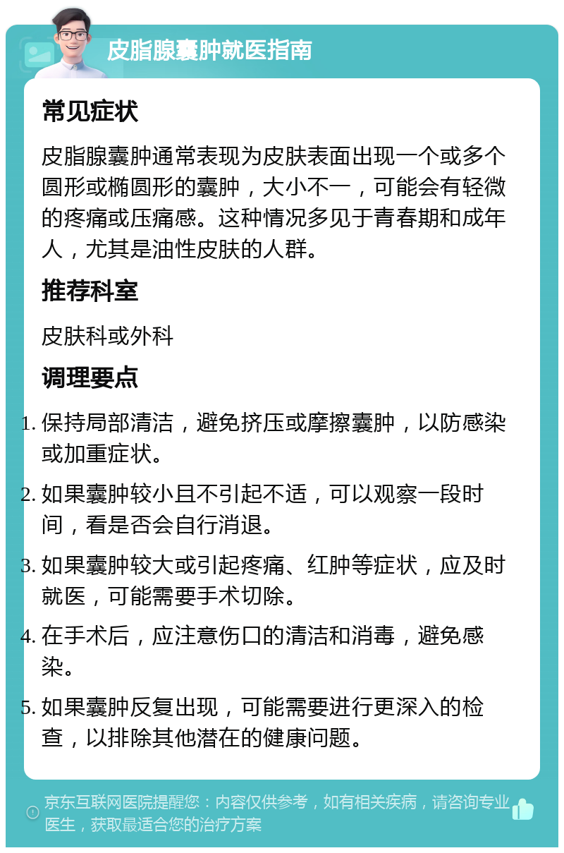 皮脂腺囊肿就医指南 常见症状 皮脂腺囊肿通常表现为皮肤表面出现一个或多个圆形或椭圆形的囊肿，大小不一，可能会有轻微的疼痛或压痛感。这种情况多见于青春期和成年人，尤其是油性皮肤的人群。 推荐科室 皮肤科或外科 调理要点 保持局部清洁，避免挤压或摩擦囊肿，以防感染或加重症状。 如果囊肿较小且不引起不适，可以观察一段时间，看是否会自行消退。 如果囊肿较大或引起疼痛、红肿等症状，应及时就医，可能需要手术切除。 在手术后，应注意伤口的清洁和消毒，避免感染。 如果囊肿反复出现，可能需要进行更深入的检查，以排除其他潜在的健康问题。