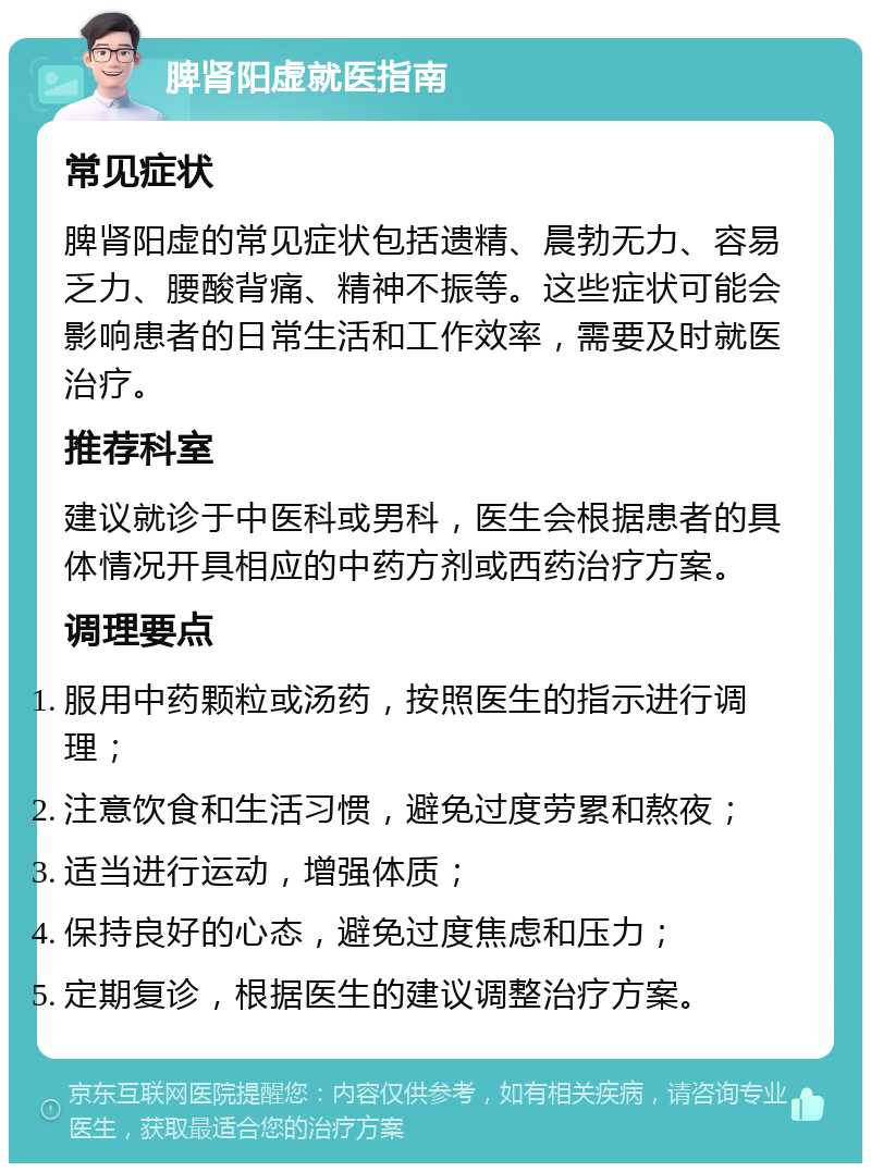 脾肾阳虚就医指南 常见症状 脾肾阳虚的常见症状包括遗精、晨勃无力、容易乏力、腰酸背痛、精神不振等。这些症状可能会影响患者的日常生活和工作效率，需要及时就医治疗。 推荐科室 建议就诊于中医科或男科，医生会根据患者的具体情况开具相应的中药方剂或西药治疗方案。 调理要点 服用中药颗粒或汤药，按照医生的指示进行调理； 注意饮食和生活习惯，避免过度劳累和熬夜； 适当进行运动，增强体质； 保持良好的心态，避免过度焦虑和压力； 定期复诊，根据医生的建议调整治疗方案。