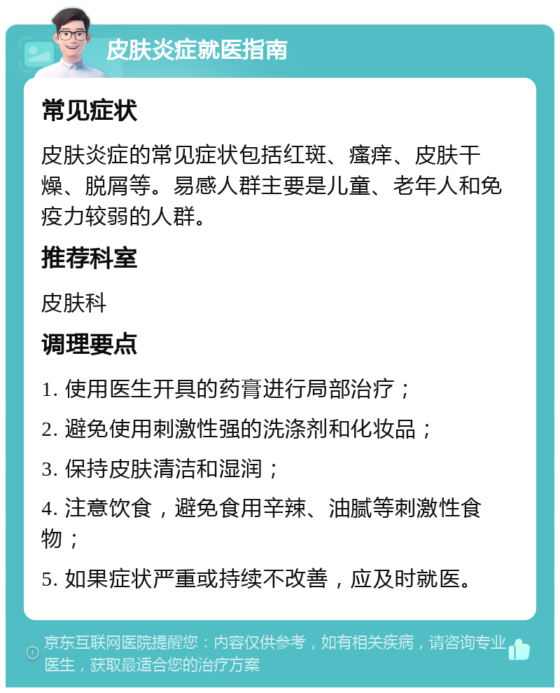 皮肤炎症就医指南 常见症状 皮肤炎症的常见症状包括红斑、瘙痒、皮肤干燥、脱屑等。易感人群主要是儿童、老年人和免疫力较弱的人群。 推荐科室 皮肤科 调理要点 1. 使用医生开具的药膏进行局部治疗； 2. 避免使用刺激性强的洗涤剂和化妆品； 3. 保持皮肤清洁和湿润； 4. 注意饮食，避免食用辛辣、油腻等刺激性食物； 5. 如果症状严重或持续不改善，应及时就医。