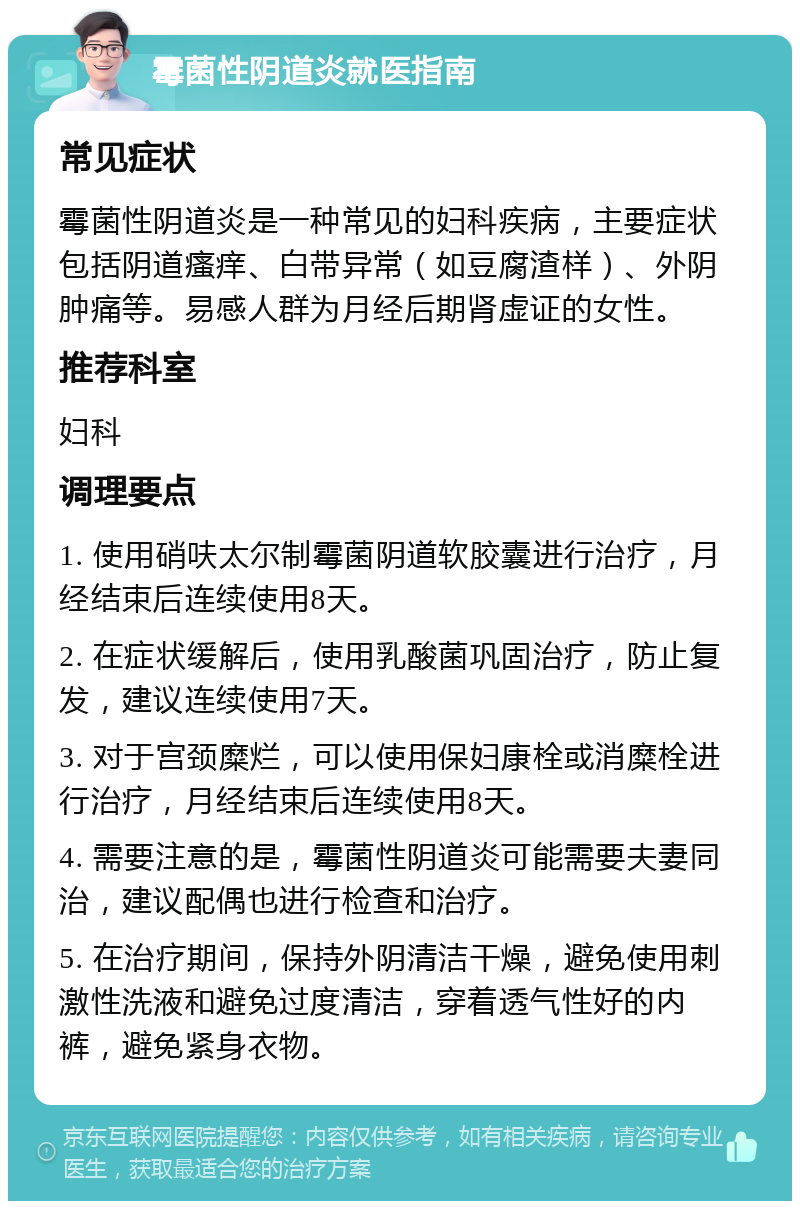 霉菌性阴道炎就医指南 常见症状 霉菌性阴道炎是一种常见的妇科疾病，主要症状包括阴道瘙痒、白带异常（如豆腐渣样）、外阴肿痛等。易感人群为月经后期肾虚证的女性。 推荐科室 妇科 调理要点 1. 使用硝呋太尔制霉菌阴道软胶囊进行治疗，月经结束后连续使用8天。 2. 在症状缓解后，使用乳酸菌巩固治疗，防止复发，建议连续使用7天。 3. 对于宫颈糜烂，可以使用保妇康栓或消糜栓进行治疗，月经结束后连续使用8天。 4. 需要注意的是，霉菌性阴道炎可能需要夫妻同治，建议配偶也进行检查和治疗。 5. 在治疗期间，保持外阴清洁干燥，避免使用刺激性洗液和避免过度清洁，穿着透气性好的内裤，避免紧身衣物。