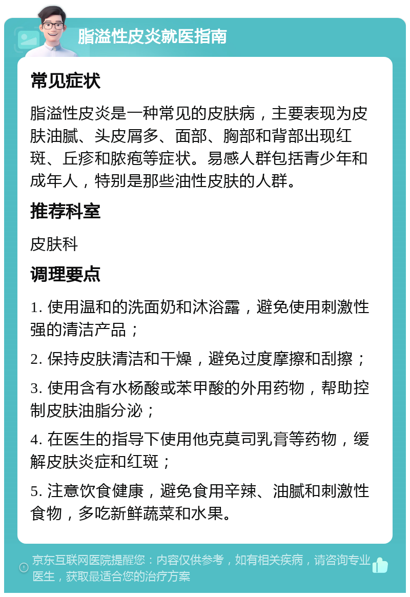 脂溢性皮炎就医指南 常见症状 脂溢性皮炎是一种常见的皮肤病，主要表现为皮肤油腻、头皮屑多、面部、胸部和背部出现红斑、丘疹和脓疱等症状。易感人群包括青少年和成年人，特别是那些油性皮肤的人群。 推荐科室 皮肤科 调理要点 1. 使用温和的洗面奶和沐浴露，避免使用刺激性强的清洁产品； 2. 保持皮肤清洁和干燥，避免过度摩擦和刮擦； 3. 使用含有水杨酸或苯甲酸的外用药物，帮助控制皮肤油脂分泌； 4. 在医生的指导下使用他克莫司乳膏等药物，缓解皮肤炎症和红斑； 5. 注意饮食健康，避免食用辛辣、油腻和刺激性食物，多吃新鲜蔬菜和水果。