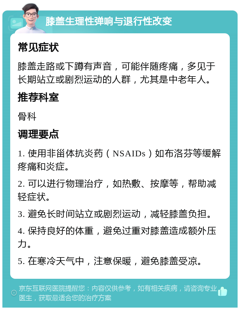 膝盖生理性弹响与退行性改变 常见症状 膝盖走路或下蹲有声音，可能伴随疼痛，多见于长期站立或剧烈运动的人群，尤其是中老年人。 推荐科室 骨科 调理要点 1. 使用非甾体抗炎药（NSAIDs）如布洛芬等缓解疼痛和炎症。 2. 可以进行物理治疗，如热敷、按摩等，帮助减轻症状。 3. 避免长时间站立或剧烈运动，减轻膝盖负担。 4. 保持良好的体重，避免过重对膝盖造成额外压力。 5. 在寒冷天气中，注意保暖，避免膝盖受凉。