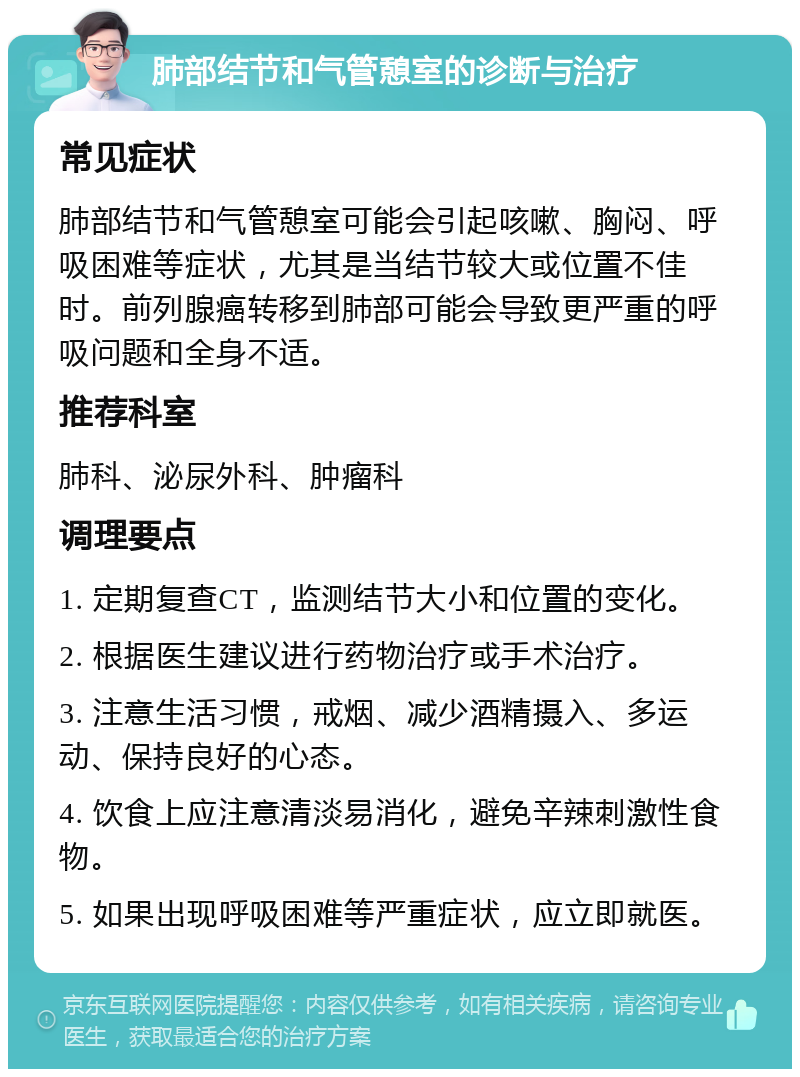 肺部结节和气管憩室的诊断与治疗 常见症状 肺部结节和气管憩室可能会引起咳嗽、胸闷、呼吸困难等症状，尤其是当结节较大或位置不佳时。前列腺癌转移到肺部可能会导致更严重的呼吸问题和全身不适。 推荐科室 肺科、泌尿外科、肿瘤科 调理要点 1. 定期复查CT，监测结节大小和位置的变化。 2. 根据医生建议进行药物治疗或手术治疗。 3. 注意生活习惯，戒烟、减少酒精摄入、多运动、保持良好的心态。 4. 饮食上应注意清淡易消化，避免辛辣刺激性食物。 5. 如果出现呼吸困难等严重症状，应立即就医。