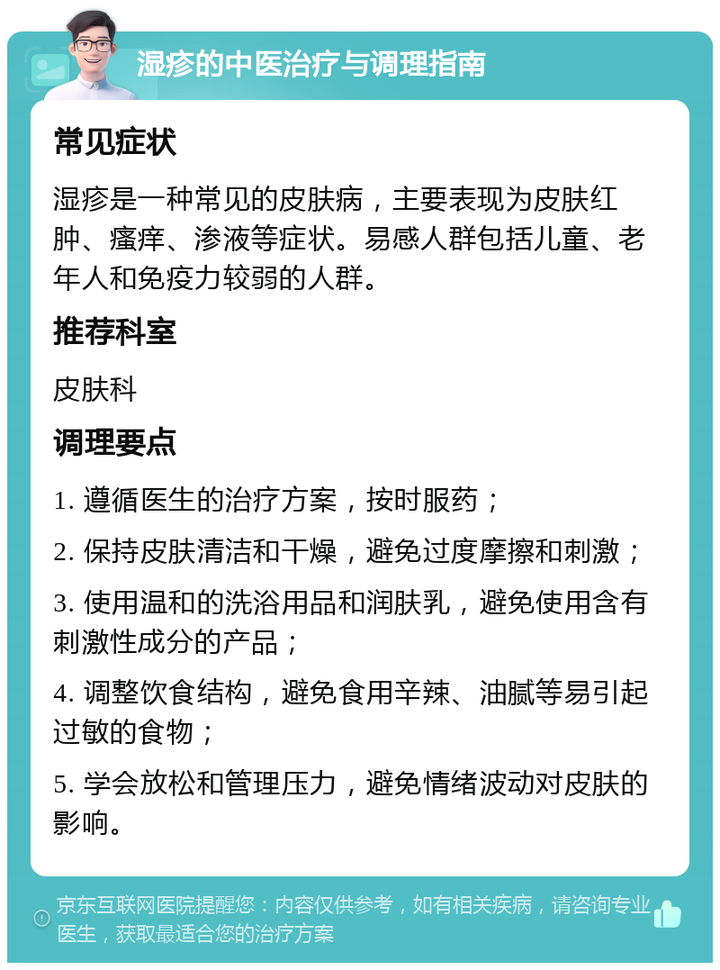 湿疹的中医治疗与调理指南 常见症状 湿疹是一种常见的皮肤病，主要表现为皮肤红肿、瘙痒、渗液等症状。易感人群包括儿童、老年人和免疫力较弱的人群。 推荐科室 皮肤科 调理要点 1. 遵循医生的治疗方案，按时服药； 2. 保持皮肤清洁和干燥，避免过度摩擦和刺激； 3. 使用温和的洗浴用品和润肤乳，避免使用含有刺激性成分的产品； 4. 调整饮食结构，避免食用辛辣、油腻等易引起过敏的食物； 5. 学会放松和管理压力，避免情绪波动对皮肤的影响。