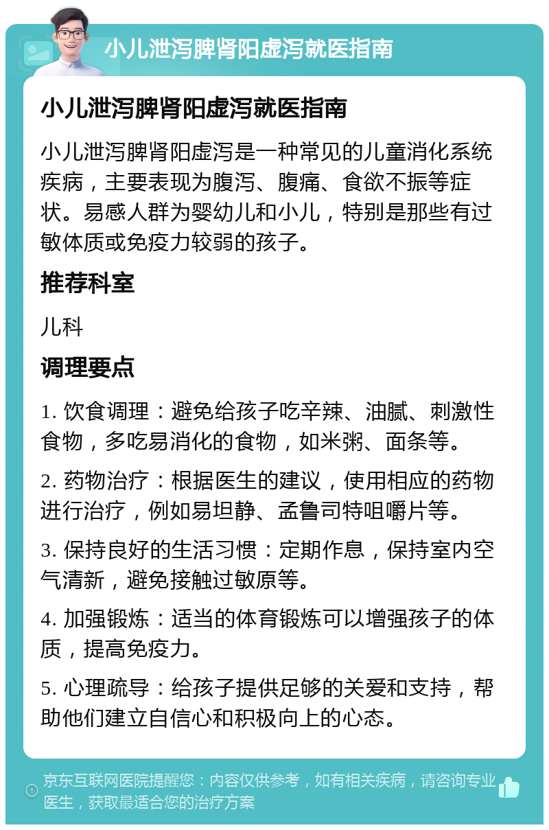 小儿泄泻脾肾阳虚泻就医指南 小儿泄泻脾肾阳虚泻就医指南 小儿泄泻脾肾阳虚泻是一种常见的儿童消化系统疾病，主要表现为腹泻、腹痛、食欲不振等症状。易感人群为婴幼儿和小儿，特别是那些有过敏体质或免疫力较弱的孩子。 推荐科室 儿科 调理要点 1. 饮食调理：避免给孩子吃辛辣、油腻、刺激性食物，多吃易消化的食物，如米粥、面条等。 2. 药物治疗：根据医生的建议，使用相应的药物进行治疗，例如易坦静、孟鲁司特咀嚼片等。 3. 保持良好的生活习惯：定期作息，保持室内空气清新，避免接触过敏原等。 4. 加强锻炼：适当的体育锻炼可以增强孩子的体质，提高免疫力。 5. 心理疏导：给孩子提供足够的关爱和支持，帮助他们建立自信心和积极向上的心态。