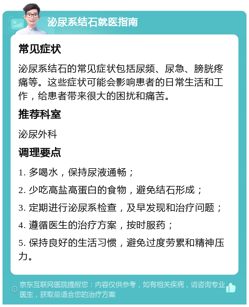 泌尿系结石就医指南 常见症状 泌尿系结石的常见症状包括尿频、尿急、膀胱疼痛等。这些症状可能会影响患者的日常生活和工作，给患者带来很大的困扰和痛苦。 推荐科室 泌尿外科 调理要点 1. 多喝水，保持尿液通畅； 2. 少吃高盐高蛋白的食物，避免结石形成； 3. 定期进行泌尿系检查，及早发现和治疗问题； 4. 遵循医生的治疗方案，按时服药； 5. 保持良好的生活习惯，避免过度劳累和精神压力。