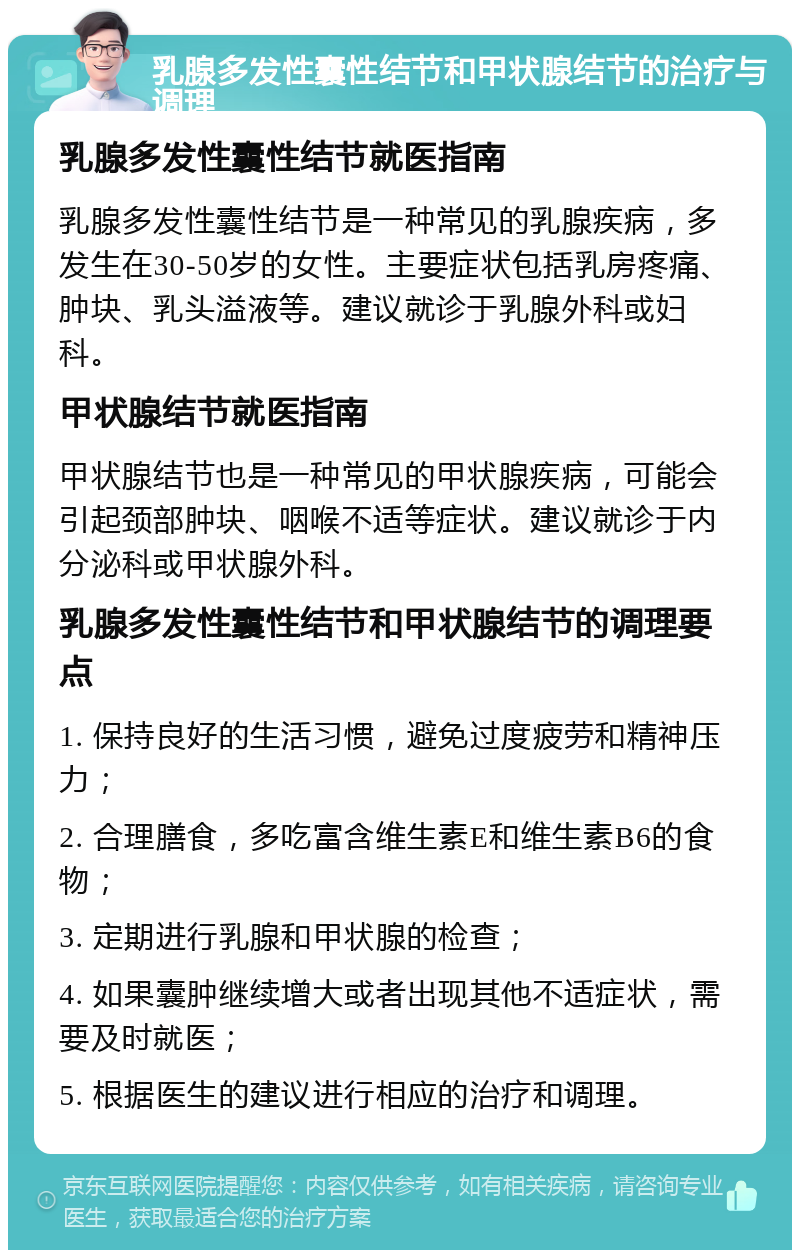 乳腺多发性囊性结节和甲状腺结节的治疗与调理 乳腺多发性囊性结节就医指南 乳腺多发性囊性结节是一种常见的乳腺疾病，多发生在30-50岁的女性。主要症状包括乳房疼痛、肿块、乳头溢液等。建议就诊于乳腺外科或妇科。 甲状腺结节就医指南 甲状腺结节也是一种常见的甲状腺疾病，可能会引起颈部肿块、咽喉不适等症状。建议就诊于内分泌科或甲状腺外科。 乳腺多发性囊性结节和甲状腺结节的调理要点 1. 保持良好的生活习惯，避免过度疲劳和精神压力； 2. 合理膳食，多吃富含维生素E和维生素B6的食物； 3. 定期进行乳腺和甲状腺的检查； 4. 如果囊肿继续增大或者出现其他不适症状，需要及时就医； 5. 根据医生的建议进行相应的治疗和调理。