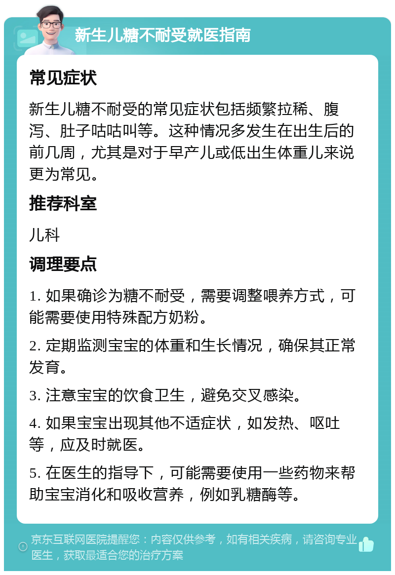 新生儿糖不耐受就医指南 常见症状 新生儿糖不耐受的常见症状包括频繁拉稀、腹泻、肚子咕咕叫等。这种情况多发生在出生后的前几周，尤其是对于早产儿或低出生体重儿来说更为常见。 推荐科室 儿科 调理要点 1. 如果确诊为糖不耐受，需要调整喂养方式，可能需要使用特殊配方奶粉。 2. 定期监测宝宝的体重和生长情况，确保其正常发育。 3. 注意宝宝的饮食卫生，避免交叉感染。 4. 如果宝宝出现其他不适症状，如发热、呕吐等，应及时就医。 5. 在医生的指导下，可能需要使用一些药物来帮助宝宝消化和吸收营养，例如乳糖酶等。