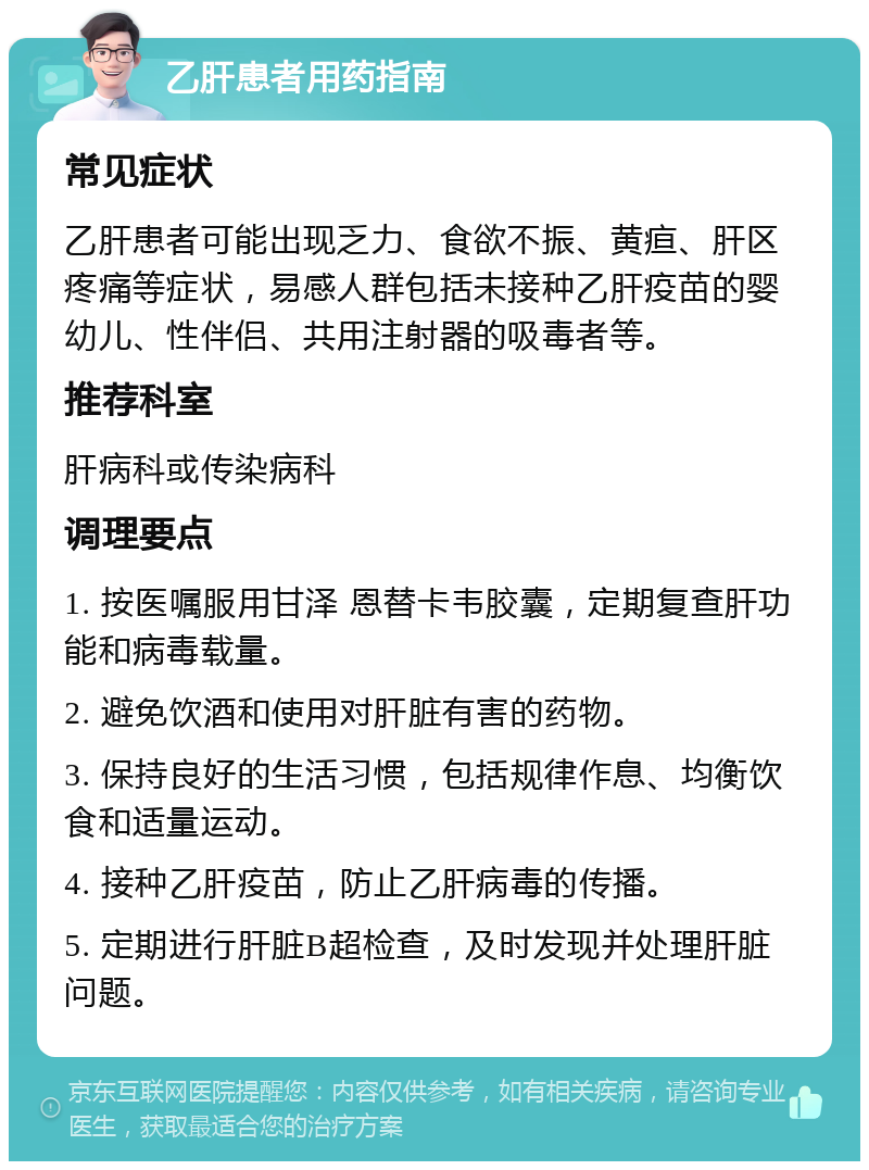 乙肝患者用药指南 常见症状 乙肝患者可能出现乏力、食欲不振、黄疸、肝区疼痛等症状，易感人群包括未接种乙肝疫苗的婴幼儿、性伴侣、共用注射器的吸毒者等。 推荐科室 肝病科或传染病科 调理要点 1. 按医嘱服用甘泽 恩替卡韦胶囊，定期复查肝功能和病毒载量。 2. 避免饮酒和使用对肝脏有害的药物。 3. 保持良好的生活习惯，包括规律作息、均衡饮食和适量运动。 4. 接种乙肝疫苗，防止乙肝病毒的传播。 5. 定期进行肝脏B超检查，及时发现并处理肝脏问题。