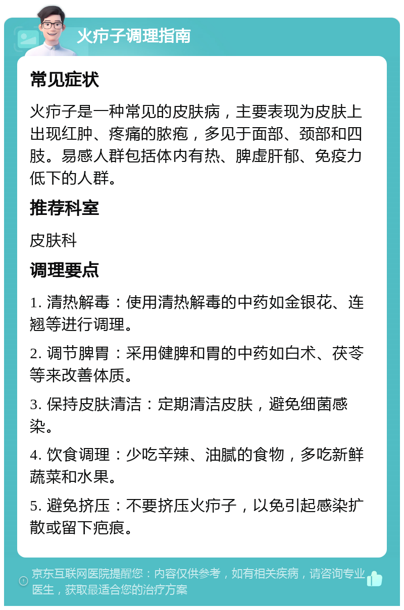 火疖子调理指南 常见症状 火疖子是一种常见的皮肤病，主要表现为皮肤上出现红肿、疼痛的脓疱，多见于面部、颈部和四肢。易感人群包括体内有热、脾虚肝郁、免疫力低下的人群。 推荐科室 皮肤科 调理要点 1. 清热解毒：使用清热解毒的中药如金银花、连翘等进行调理。 2. 调节脾胃：采用健脾和胃的中药如白术、茯苓等来改善体质。 3. 保持皮肤清洁：定期清洁皮肤，避免细菌感染。 4. 饮食调理：少吃辛辣、油腻的食物，多吃新鲜蔬菜和水果。 5. 避免挤压：不要挤压火疖子，以免引起感染扩散或留下疤痕。