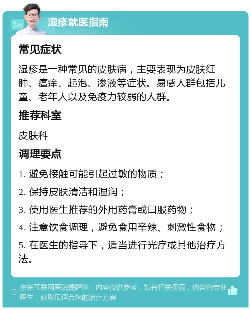 湿疹就医指南 常见症状 湿疹是一种常见的皮肤病，主要表现为皮肤红肿、瘙痒、起泡、渗液等症状。易感人群包括儿童、老年人以及免疫力较弱的人群。 推荐科室 皮肤科 调理要点 1. 避免接触可能引起过敏的物质； 2. 保持皮肤清洁和湿润； 3. 使用医生推荐的外用药膏或口服药物； 4. 注意饮食调理，避免食用辛辣、刺激性食物； 5. 在医生的指导下，适当进行光疗或其他治疗方法。