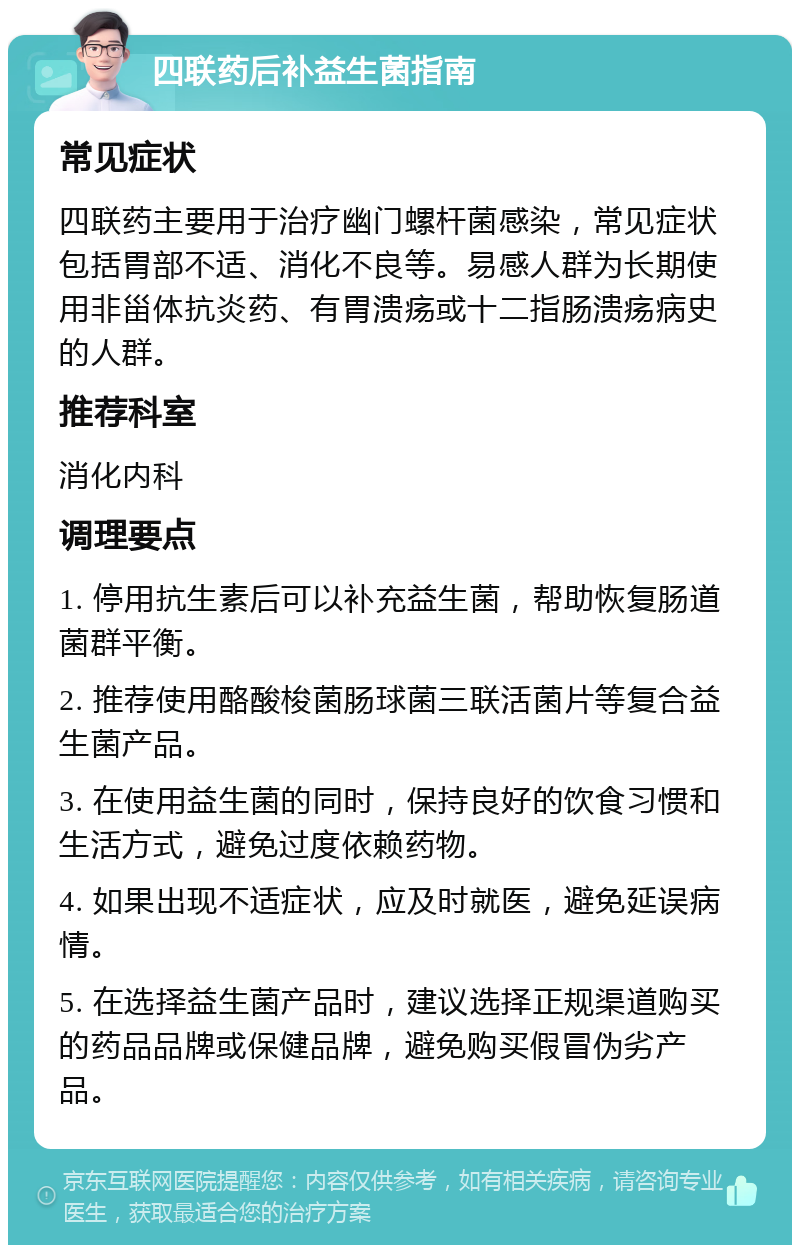 四联药后补益生菌指南 常见症状 四联药主要用于治疗幽门螺杆菌感染，常见症状包括胃部不适、消化不良等。易感人群为长期使用非甾体抗炎药、有胃溃疡或十二指肠溃疡病史的人群。 推荐科室 消化内科 调理要点 1. 停用抗生素后可以补充益生菌，帮助恢复肠道菌群平衡。 2. 推荐使用酪酸梭菌肠球菌三联活菌片等复合益生菌产品。 3. 在使用益生菌的同时，保持良好的饮食习惯和生活方式，避免过度依赖药物。 4. 如果出现不适症状，应及时就医，避免延误病情。 5. 在选择益生菌产品时，建议选择正规渠道购买的药品品牌或保健品牌，避免购买假冒伪劣产品。