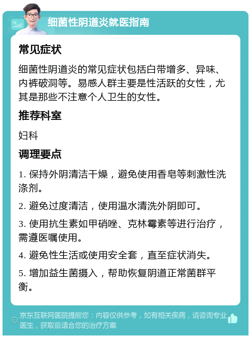 细菌性阴道炎就医指南 常见症状 细菌性阴道炎的常见症状包括白带增多、异味、内裤破洞等。易感人群主要是性活跃的女性，尤其是那些不注意个人卫生的女性。 推荐科室 妇科 调理要点 1. 保持外阴清洁干燥，避免使用香皂等刺激性洗涤剂。 2. 避免过度清洁，使用温水清洗外阴即可。 3. 使用抗生素如甲硝唑、克林霉素等进行治疗，需遵医嘱使用。 4. 避免性生活或使用安全套，直至症状消失。 5. 增加益生菌摄入，帮助恢复阴道正常菌群平衡。