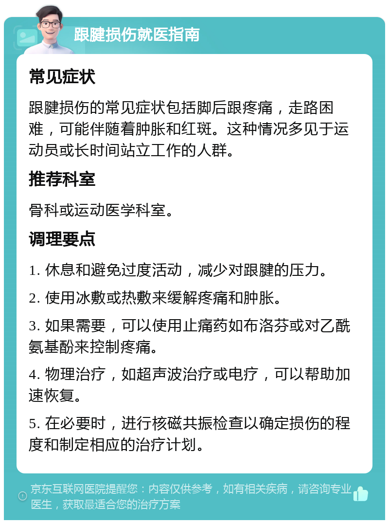 跟腱损伤就医指南 常见症状 跟腱损伤的常见症状包括脚后跟疼痛，走路困难，可能伴随着肿胀和红斑。这种情况多见于运动员或长时间站立工作的人群。 推荐科室 骨科或运动医学科室。 调理要点 1. 休息和避免过度活动，减少对跟腱的压力。 2. 使用冰敷或热敷来缓解疼痛和肿胀。 3. 如果需要，可以使用止痛药如布洛芬或对乙酰氨基酚来控制疼痛。 4. 物理治疗，如超声波治疗或电疗，可以帮助加速恢复。 5. 在必要时，进行核磁共振检查以确定损伤的程度和制定相应的治疗计划。