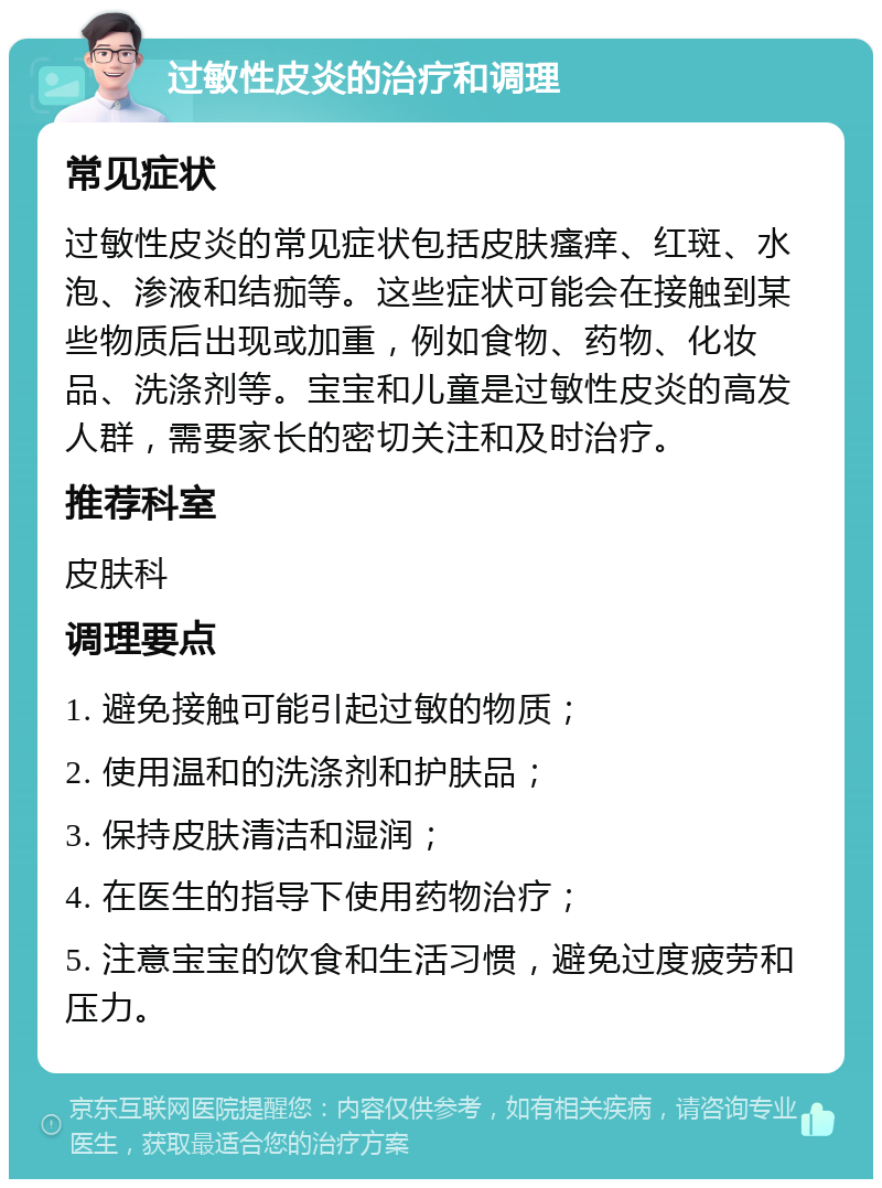 过敏性皮炎的治疗和调理 常见症状 过敏性皮炎的常见症状包括皮肤瘙痒、红斑、水泡、渗液和结痂等。这些症状可能会在接触到某些物质后出现或加重，例如食物、药物、化妆品、洗涤剂等。宝宝和儿童是过敏性皮炎的高发人群，需要家长的密切关注和及时治疗。 推荐科室 皮肤科 调理要点 1. 避免接触可能引起过敏的物质； 2. 使用温和的洗涤剂和护肤品； 3. 保持皮肤清洁和湿润； 4. 在医生的指导下使用药物治疗； 5. 注意宝宝的饮食和生活习惯，避免过度疲劳和压力。