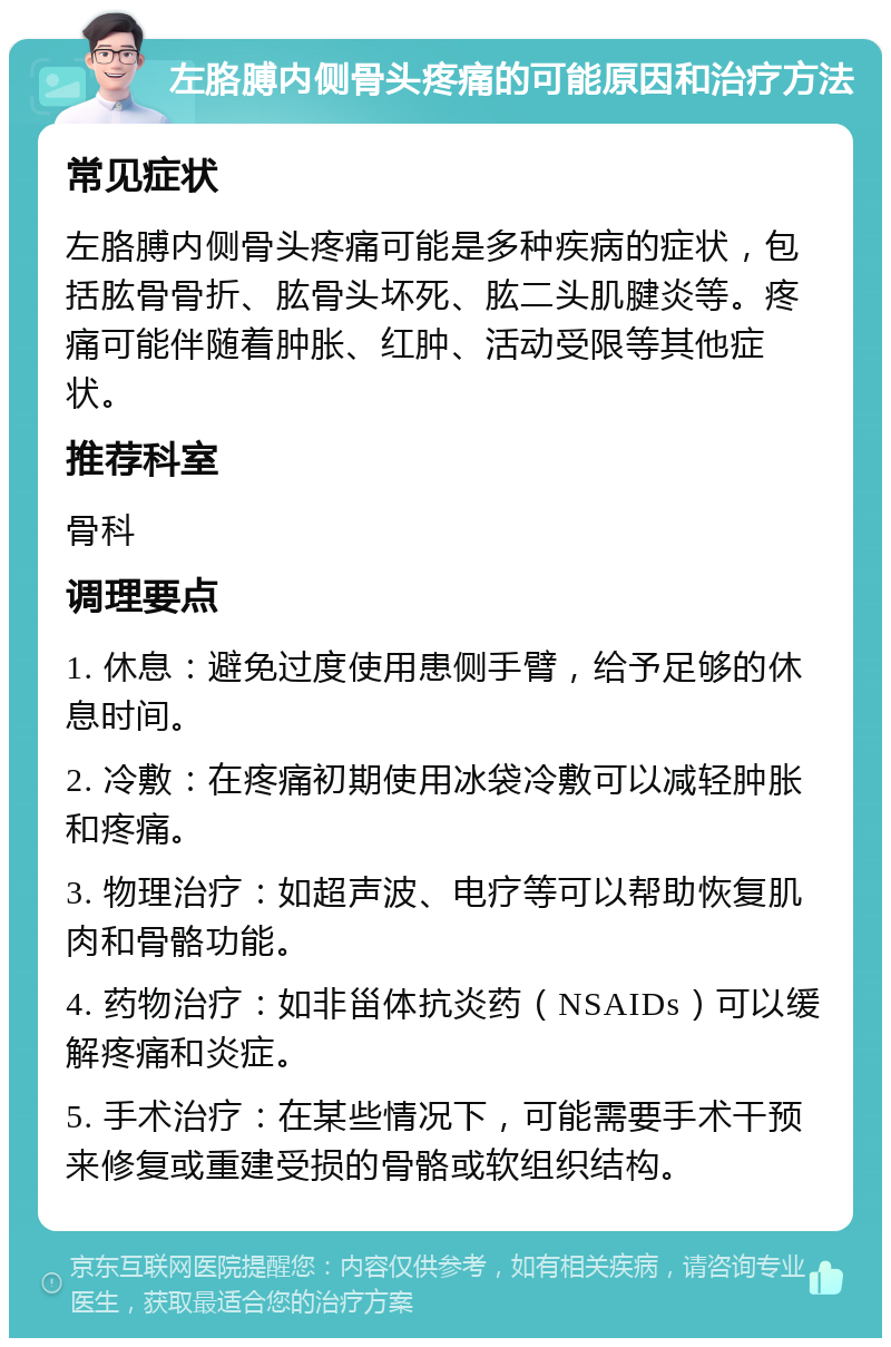 左胳膊内侧骨头疼痛的可能原因和治疗方法 常见症状 左胳膊内侧骨头疼痛可能是多种疾病的症状，包括肱骨骨折、肱骨头坏死、肱二头肌腱炎等。疼痛可能伴随着肿胀、红肿、活动受限等其他症状。 推荐科室 骨科 调理要点 1. 休息：避免过度使用患侧手臂，给予足够的休息时间。 2. 冷敷：在疼痛初期使用冰袋冷敷可以减轻肿胀和疼痛。 3. 物理治疗：如超声波、电疗等可以帮助恢复肌肉和骨骼功能。 4. 药物治疗：如非甾体抗炎药（NSAIDs）可以缓解疼痛和炎症。 5. 手术治疗：在某些情况下，可能需要手术干预来修复或重建受损的骨骼或软组织结构。