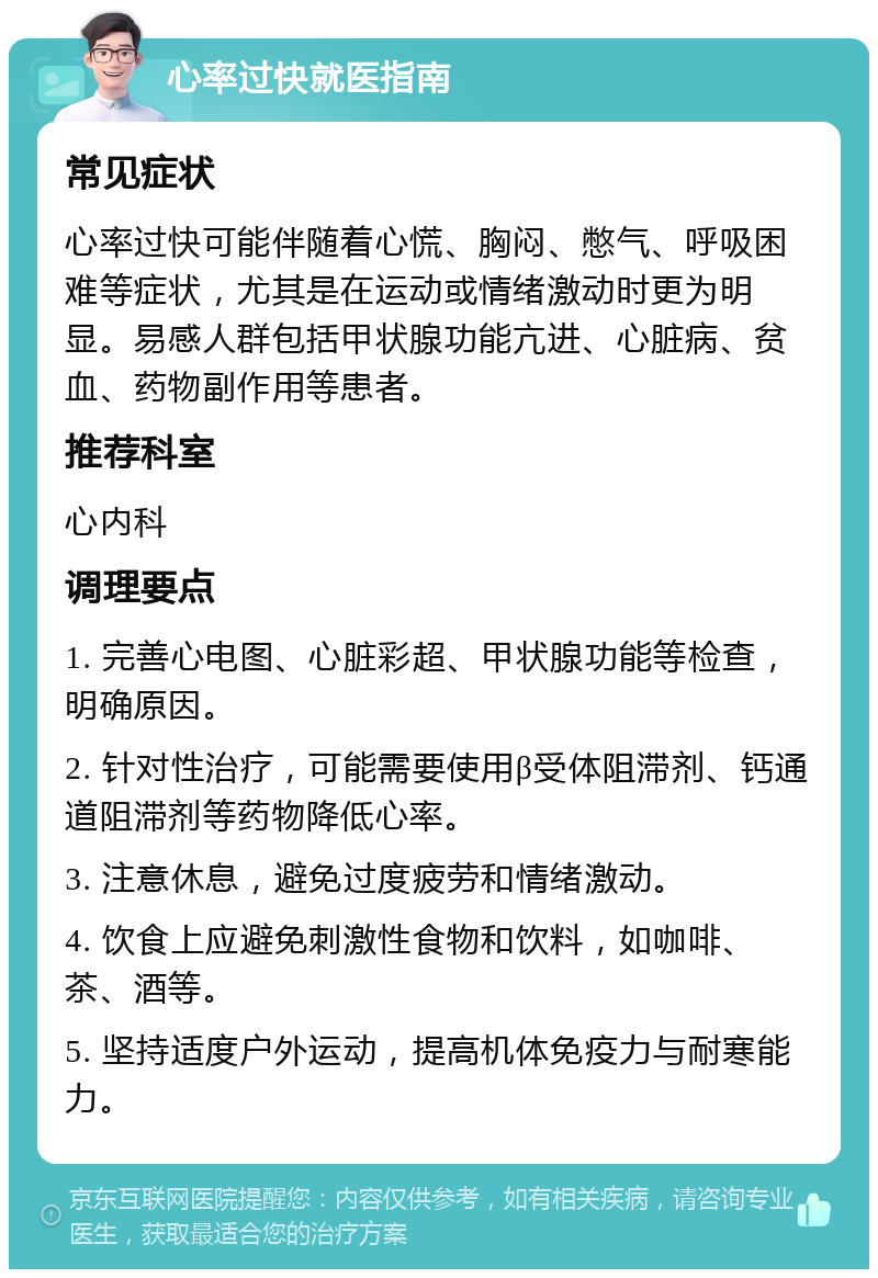 心率过快就医指南 常见症状 心率过快可能伴随着心慌、胸闷、憋气、呼吸困难等症状，尤其是在运动或情绪激动时更为明显。易感人群包括甲状腺功能亢进、心脏病、贫血、药物副作用等患者。 推荐科室 心内科 调理要点 1. 完善心电图、心脏彩超、甲状腺功能等检查，明确原因。 2. 针对性治疗，可能需要使用β受体阻滞剂、钙通道阻滞剂等药物降低心率。 3. 注意休息，避免过度疲劳和情绪激动。 4. 饮食上应避免刺激性食物和饮料，如咖啡、茶、酒等。 5. 坚持适度户外运动，提高机体免疫力与耐寒能力。