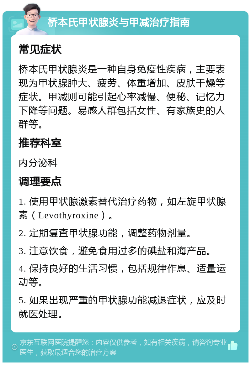 桥本氏甲状腺炎与甲减治疗指南 常见症状 桥本氏甲状腺炎是一种自身免疫性疾病，主要表现为甲状腺肿大、疲劳、体重增加、皮肤干燥等症状。甲减则可能引起心率减慢、便秘、记忆力下降等问题。易感人群包括女性、有家族史的人群等。 推荐科室 内分泌科 调理要点 1. 使用甲状腺激素替代治疗药物，如左旋甲状腺素（Levothyroxine）。 2. 定期复查甲状腺功能，调整药物剂量。 3. 注意饮食，避免食用过多的碘盐和海产品。 4. 保持良好的生活习惯，包括规律作息、适量运动等。 5. 如果出现严重的甲状腺功能减退症状，应及时就医处理。