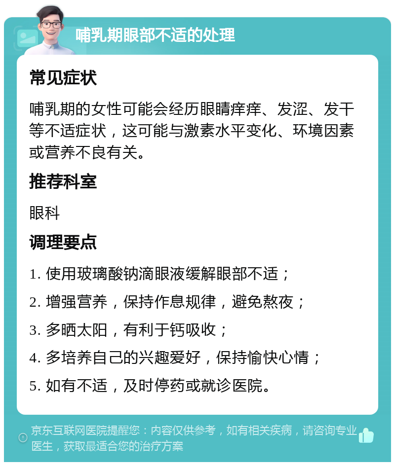 哺乳期眼部不适的处理 常见症状 哺乳期的女性可能会经历眼睛痒痒、发涩、发干等不适症状，这可能与激素水平变化、环境因素或营养不良有关。 推荐科室 眼科 调理要点 1. 使用玻璃酸钠滴眼液缓解眼部不适； 2. 增强营养，保持作息规律，避免熬夜； 3. 多晒太阳，有利于钙吸收； 4. 多培养自己的兴趣爱好，保持愉快心情； 5. 如有不适，及时停药或就诊医院。