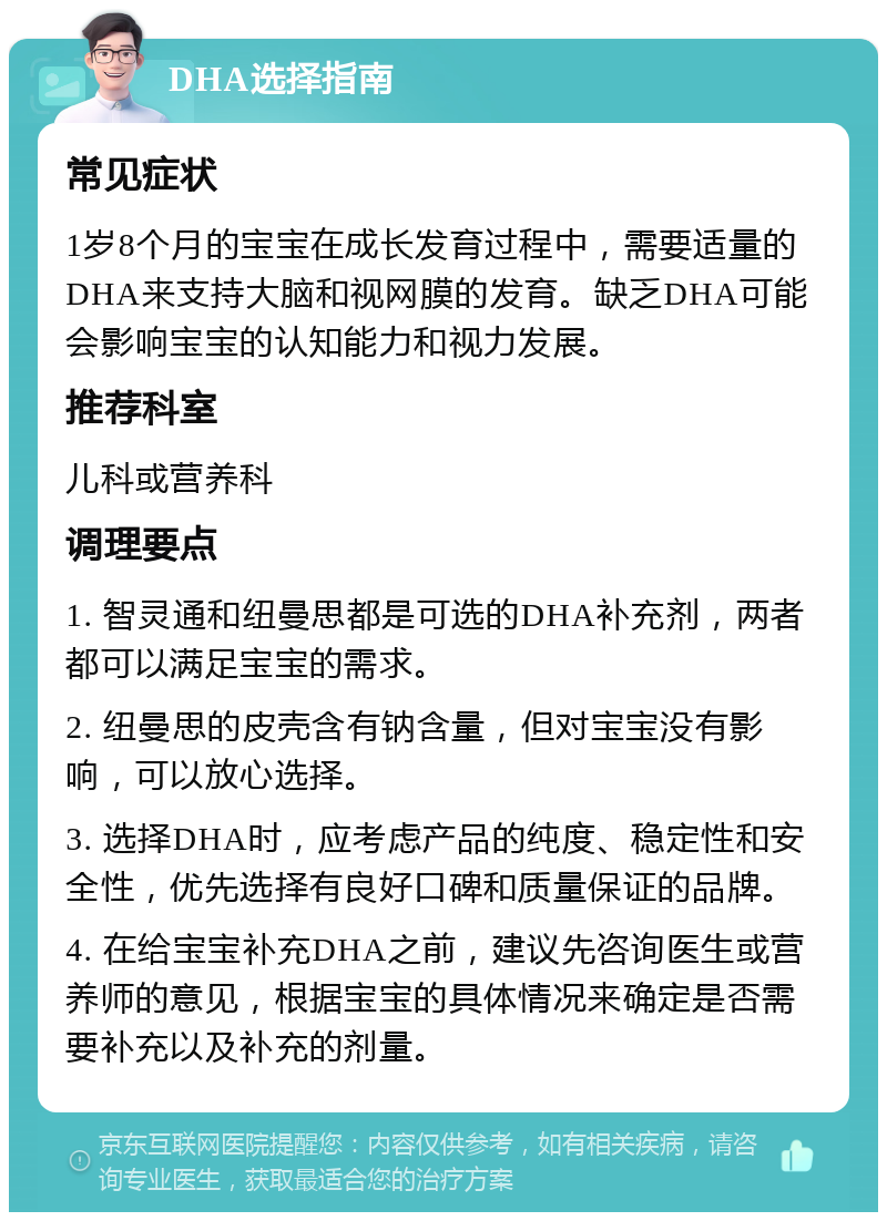 DHA选择指南 常见症状 1岁8个月的宝宝在成长发育过程中，需要适量的DHA来支持大脑和视网膜的发育。缺乏DHA可能会影响宝宝的认知能力和视力发展。 推荐科室 儿科或营养科 调理要点 1. 智灵通和纽曼思都是可选的DHA补充剂，两者都可以满足宝宝的需求。 2. 纽曼思的皮壳含有钠含量，但对宝宝没有影响，可以放心选择。 3. 选择DHA时，应考虑产品的纯度、稳定性和安全性，优先选择有良好口碑和质量保证的品牌。 4. 在给宝宝补充DHA之前，建议先咨询医生或营养师的意见，根据宝宝的具体情况来确定是否需要补充以及补充的剂量。