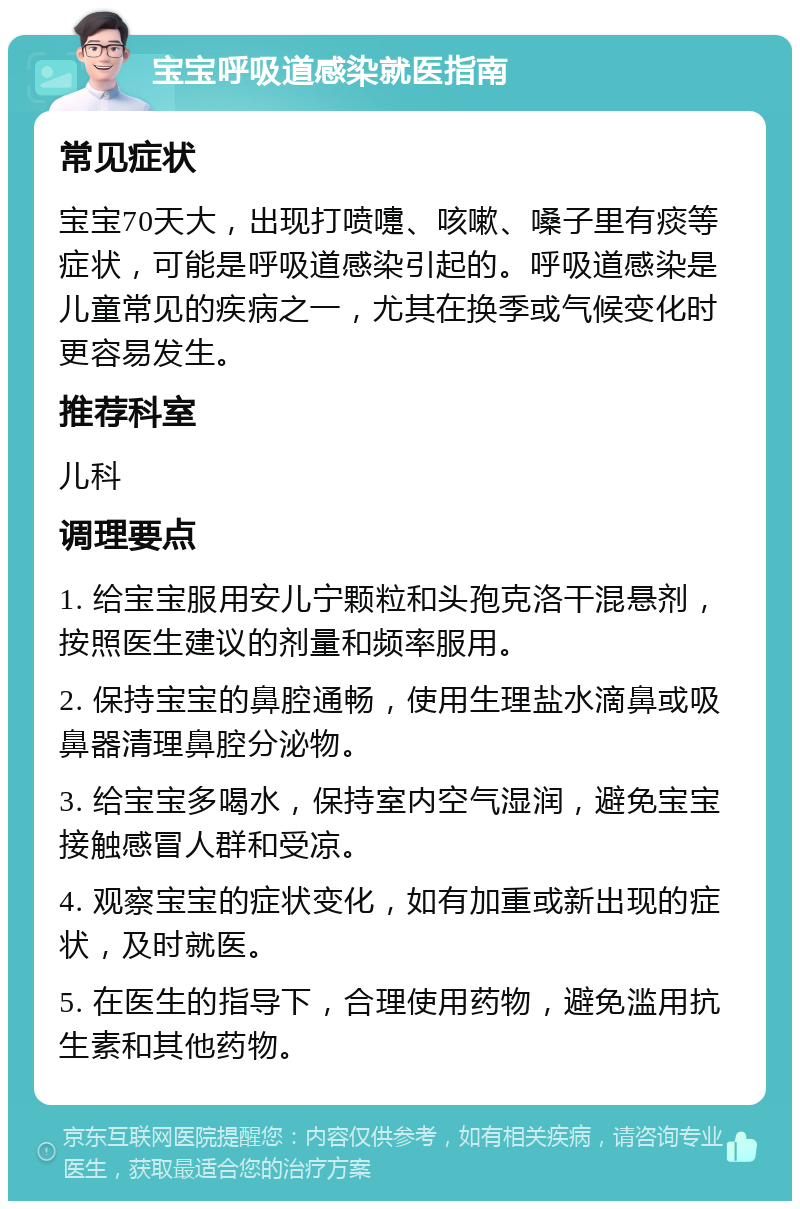 宝宝呼吸道感染就医指南 常见症状 宝宝70天大，出现打喷嚏、咳嗽、嗓子里有痰等症状，可能是呼吸道感染引起的。呼吸道感染是儿童常见的疾病之一，尤其在换季或气候变化时更容易发生。 推荐科室 儿科 调理要点 1. 给宝宝服用安儿宁颗粒和头孢克洛干混悬剂，按照医生建议的剂量和频率服用。 2. 保持宝宝的鼻腔通畅，使用生理盐水滴鼻或吸鼻器清理鼻腔分泌物。 3. 给宝宝多喝水，保持室内空气湿润，避免宝宝接触感冒人群和受凉。 4. 观察宝宝的症状变化，如有加重或新出现的症状，及时就医。 5. 在医生的指导下，合理使用药物，避免滥用抗生素和其他药物。